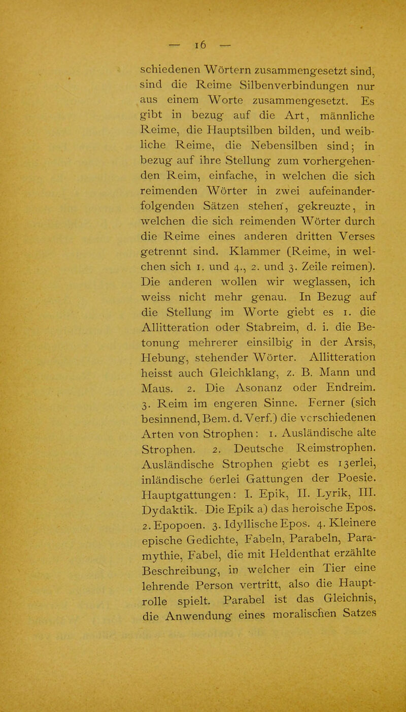 schiedenen Wörtern zusammengesetzt sind, sind die Reime Silbenverbindungen nur aus einem Worte zusammengesetzt. Es gibt in bezug auf die Art, männliche Reime, die Hauptsilben bilden, und weib- liche Reime, die Nebensilben sind; in bezug auf ihre Stellung zum vorhergehen- den Reim, einfache, in welchen die sich reimenden Wörter in zwei aufeinander- folgenden Sätzen stehen, gekreuzte, in welchen die sich reimenden Wörter durch die Reime eines anderen dritten Verses getrennt sind. Klammer (Reime, in wel- chen sich i. und 4., 2. und 3. Zeile reimen). Die anderen wollen wir weglassen, ich weiss nicht mehr genau. In Bezug auf die Stellung im Worte giebt es 1. die Allitteration oder Stabreim, d. i. die Be- tonung mehrerer einsilbig in der Arsis, Hebung, stehender Wörter. Allitteration heisst auch Gleichklang, z. B. Mann und Maus. 2. Die Asonanz oder Endreim. 3. Reim im engeren Sinne. Ferner (sich besinnend, Bern. d. Verf.) die verschiedenen Arten von Strophen : 1. Ausländische alte Strophen. 2. Deutsche Reimstrophen. Ausländische Strophen giebt es derlei, inländische öerlei Gattungen der Poesie. Hauptgattungen: I. Epik, II. Lyrik, III. Dydaktik. Die Epik a) das heroische Epos. 2.Epopoen. 3. Idyllische Epos. 4. Kleinere epische Gedichte, Fabeln, Parabeln, Para- mythie, Fabel, die mit Ileldenthat erzählte Beschreibung, in welcher ein Tier eine lehrende Person vertritt, also die Haupt- rolle spielt. Parabel ist das Gleichnis, die Anwendung eines moralischen Satzes