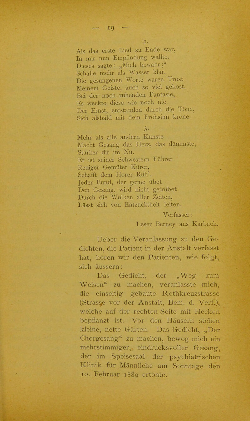 2. Als das erste Lied zu Ende war, In mir nun Empfindung wallte. Dieses sagte: „Mich bewahr;“ Schalle mehr als Wasser klar. Die gesungenen Worte waren drost Meinem Geiste, auch so viel gekost. Bei der noch ruhenden Fantasie, Es weckte diese wie noch nie. Der Ernst, entstanden durch die Töne, Sich alsbald mit dem Frohsinn kröne. o 0- Mehr als alle andern Künste- Macht Gesang das Herz, das dümmste, Stärker dir im Nu. Er ist seiner Schwestern Führer Reuiger Gemüter Kürer, Schafft dem Hörer Ruh1. Jeder Bund, der gerne übet Den Gesang, wird nicht getrübet Durch die Wolken aller Zeiten, Lässt sich von Entzücktheit leiten. Verfasser: Leser Berney aus Karbach. Ueber die Veranlassung- zu den Ge- dichten, die Patient in der Anstalt verfasst hat, hören wir den Patienten, wie folgt, sich äussern: Das Gedicht, der „Weg' zum Weisen“ zu machen, veranlasste mich, die einseitig gebaute Rothkreuzstrasse (Strasse vor der Anstalt, Bern. cl. Verf.), welche auf der rechten Seite mit Blecken bepflanzt ist. Vor den Pläusern stehen kleine, nette Gärten. Das Gedicht, „Der Chorgesang“ zu machen, bewog mich ein mehrstimmiger,- eindrucksvoller Gesang, der im Speisesaal der psychiatrischen Klinik für Männliche am Sonntage den io. Februar 1889 ertönte.