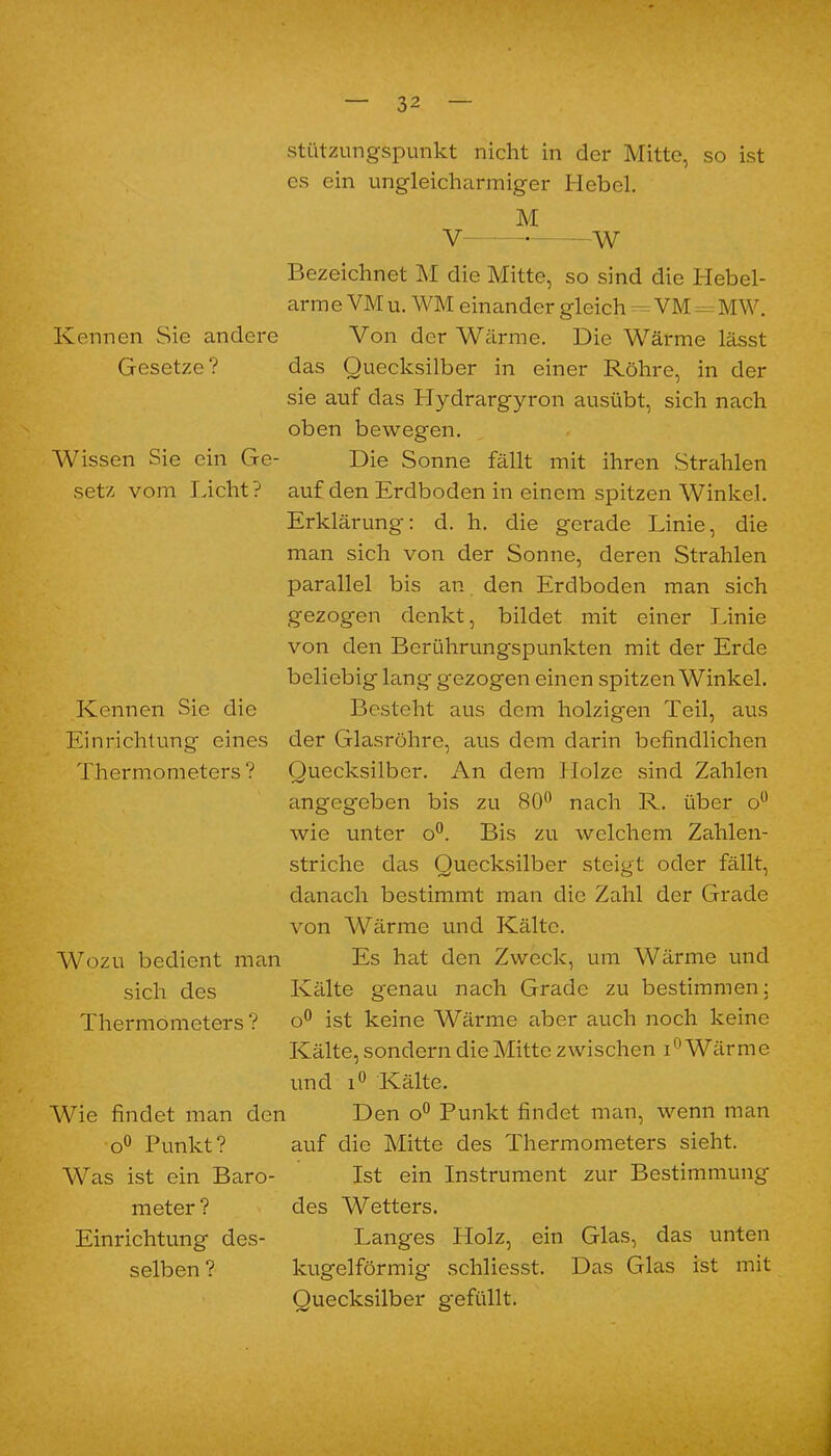 stützungspunkt nicht in der Mitte, so ist es ein ungleicharmiger Hebel. M V W Bezeichnet M die Mitte, so sind die Hebel- arm e VM u. WM einander gleich — VM - MW. Kennen Sie andere Von der Wärme. Die Wärme lässt Gesetze? das Quecksilber in einer Röhre, in der sie auf das Hydrargyron ausübt, sich nach oben bewegen. Wissen Sie ein Ge- Die Sonne fällt mit ihren Strahlen setz vom Licht? auf den Erdboden in einem spitzen Winkel. Erklärung: d. h. die gerade Linie, die man sich von der Sonne, deren Strahlen parallel bis an den Erdboden man sich gezogen denkt, bildet mit einer Linie von den Berührungspunkten mit der Erde beliebig lang gezogen einen spitzen Winkel. Kennen Sie die Besteht aus dem holzigen Teil, aus Einrichtung eines der Glasröhre, aus dem darin befindlichen Thermometers? Quecksilber. An dem Holze sind Zahlen angegeben bis zu 80° nach R. über o° wie unter o°. Bis zu welchem Zahlen- striche das Quecksilber steigt oder fällt, danach bestimmt man die Zahl der Grade von Wärme und Kälte. Wozu bedient man Es hat den Zweck, um Wärme und sich des Kälte genau nach Grade zu bestimmen: Thermometers? o° ist keine Wärme aber auch noch keine Kälte, sondern die Mitte zwischen i Wärme und i° Kälte. Wie findet man den Den o° Punkt findet man, wenn man o° Punkt? auf die Mitte des Thermometers sieht. Was ist ein Baro- Ist ein Instrument zur Bestimmung meter? des AVetters. Einrichtung des- Langes Holz, ein Glas, das unten selben ? kugelförmig schliesst. Das Glas ist mit Quecksilber gefüllt.