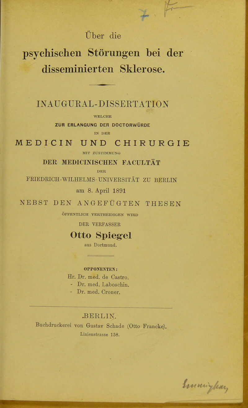 Über die psychischen Störungen bei der disseminierten Sklerose. INAUGURAL-DISSERTATION WELCHE ZUR ERLANGUNG DER DOCTORWÜRDE IN DEK MEDICIN UND CHIRURGIE MIT ZUSTIMMUNG DER MEDICINISCHEN FACULTÄT DER FRIEDRICH-WILHELMS-UNIVERSITÄT ZU BERLIN am 8. April 1891 NEBST DEN ANGEFÜGTEN THESEN ÖFFENTLICH VERTHEIDIGEN WIRD DER VERFASSER Otto Spiegel aus Dortmund. OPPONENTEN: Hr. Dr. med. de Castro. - Dr. med. Laboschin. - Dr. med. Croner. .BERLIN. Buchdruckerei von Gustav Schade (Otto Francke). Linienstrasse 158. 14