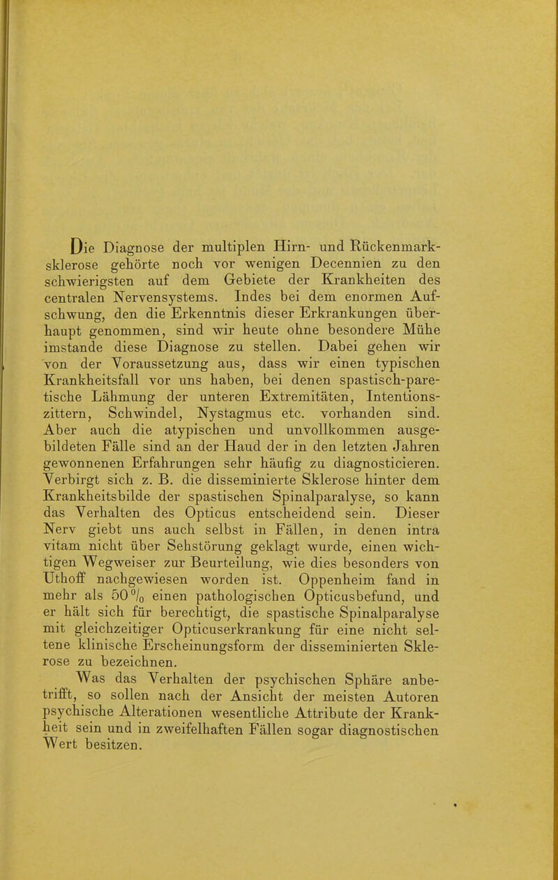 Die Diagnose der multiplen Hirn- und Rückenmark- sklerose gekörte noch vor wenigen Decennien zu den schwierigsten auf dem Gebiete der Krankheiten des centralen Nervensystems. Indes bei dem enormen Auf- schwung, den die Erkenntnis dieser Erkrankungen über- haupt genommen, sind wir heute ohne besondere Mühe imstande diese Diagnose zu stellen. Dabei gehen wir von der Voraussetzung aus, dass wir einen typischen Krankheitsfall vor uns haben, bei denen spastisch-pare- tische Lähmung der unteren Extremitäten, Intentions- zittern, Schwindel, Nystagmus etc. vorhanden sind. Aber auch die atypischen und unvollkommen ausge- bildeten Fälle sind an der Haud der in den letzten Jahren gewonnenen Erfahrungen sehr häufig zu diagnosticieren. Verbirgt sich z. B. die disseminierte Sklerose hinter dem Krankheitsbilde der spastischen Spinalparalyse, so kann das Verhalten des Opticus entscheidend sein. Dieser Nerv giebt uns auch selbst in Fällen, in denen intra vitam nicht über Sehstörung geklagt wurde, einen wich- tigen Wegweiser zur Beurteilung, wie dies besonders von Utkoff nachgewiesen worden ist. Oppenheim fand in mehr als 50 °/0 einen pathologischen Opticusbefund, und er hält sich für berechtigt, die spastische Spinalparalyse mit gleichzeitiger Opticuserkrankung für eine nicht sel- tene klinische Erscheinungsform der disseminierten Skle- rose zu bezeichnen. Was das Verhalten der psychischen Sphäre anbe- trifft, so sollen nach der Ansicht der meisten Autoren psychische Alterationen wesentliche Attribute der Krank- heit sein und in zweifelhaften Fällen sogar diagnostischen Wert besitzen.