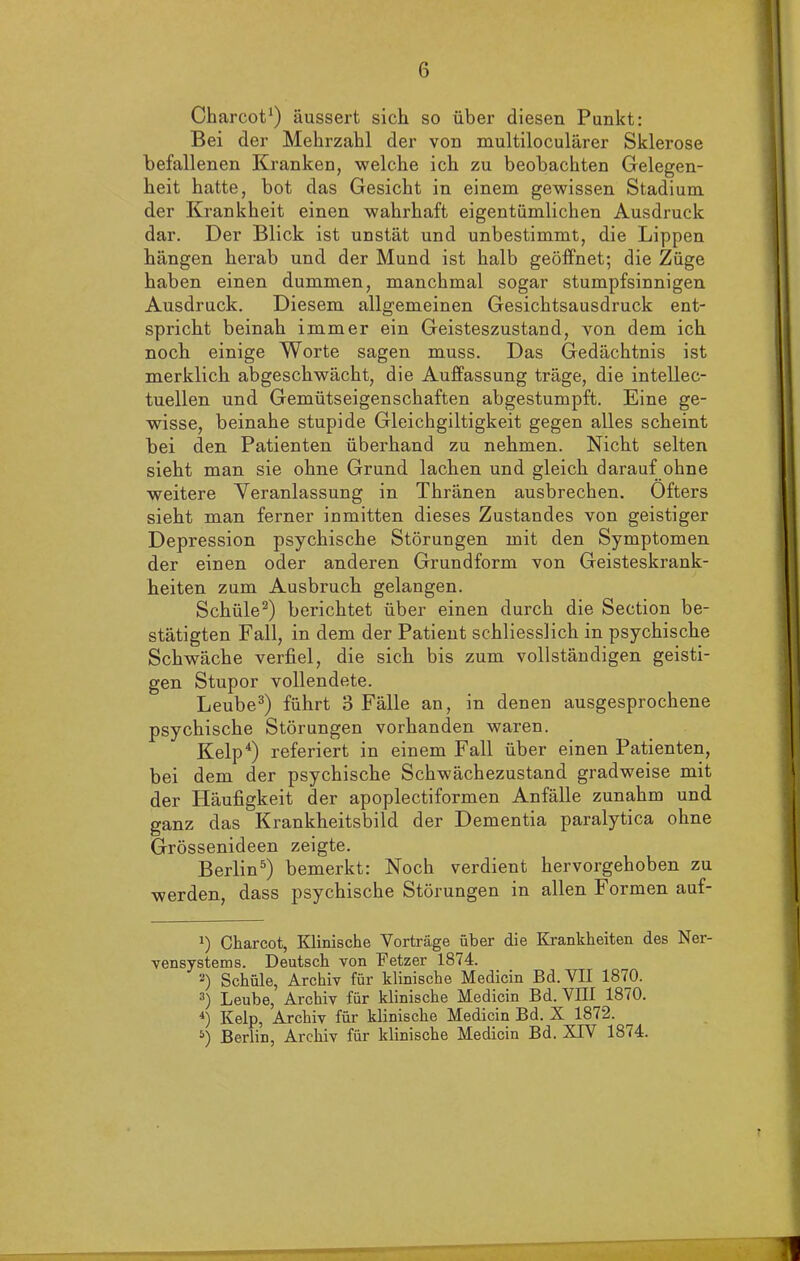Charcot1) äussert sich so über diesen Punkt: Bei der Mehrzahl der von multiloculärer Sklerose befallenen Kranken, welche ich zu beobachten Gelegen- heit hatte, bot das Gesicht in einem gewissen Stadium der Krankheit einen wahrhaft eigentümlichen Ausdruck dar. Der Blick ist unstät und unbestimmt, die Lippen hängen herab und der Mund ist halb geöffnet; die Züge haben einen dummen, manchmal sogar stumpfsinnigen Ausdruck. Diesem allgemeinen Gesichtsausdruck ent- spricht beinah immer ein Geisteszustand, von dem ich noch einige Worte sagen muss. Das Gedächtnis ist merklich abgeschwächt, die Auffassung träge, die intellec- tuellen und Gemütseigenschaften abgestumpft. Eine ge- wisse, beinahe stupide Gleichgiltigkeit gegen alles scheint bei den Patienten überhand zu nehmen. Nicht selten sieht man sie ohne Grund lachen und gleich darauf ohne weitere Veranlassung in Thränen ausbrechen. Öfters sieht man ferner inmitten dieses Zustandes von geistiger Depression psychische Störungen mit den Symptomen der einen oder anderen Grundform von Geisteskrank- heiten zum Ausbruch gelangen. Schüle2) berichtet über einen durch die Section be- stätigten Fall, in dem der Patient schliesslich in psychische Schwäche verfiel, die sich bis zum vollständigen geisti- gen Stupor vollendete. Leube3) führt 3 Fälle an, in denen ausgesprochene psychische Störungen vorhanden waren. Kelp4) referiert in einem Fall über einen Patienten, bei dem der psychische Schwächezustand gradweise mit der Häufigkeit der apoplectiformen Anfälle zunahm und ganz das Krankheitsbild der Dementia paralytica ohne Grössenideen zeigte. Berlin5) bemerkt: Noch verdient hervorgehoben zu werden, dass psychische Störungen in allen Formen auf- !) Charcot, Klinische Vorträge über die Krankheiten des Ner- vensystems. Deutsch von Fetzer 1874. 2) Schüle, Archiv für klinische Medicin Bd. VII 1870. 3) Leube, Archiv für klinische Medicin Bd. VIII 1870. 4) Kelp, Archiv für klinische Medicin Bd. X 18 r2. 5) Berlin, Archiv für klinische Medicin Bd. XIV 1874.
