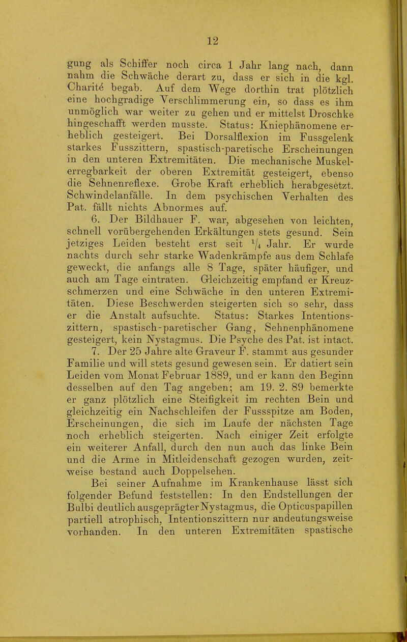 gung als Schiffer noch circa 1 Jahr lang nach, dann nahm die Schwäche derart zu, dass er sich in die kgl. Charit4 begab. Auf dem Wege dorthin trat plötzlich eine hochgradige Verschlimmerung ein, so dass es ihm unmöglich war weiter zu gehen und er mittelst Droschke liingeschafft werden musste. Status: Kniephänomene er- heblich gesteigert. Bei Dorsalflexion im Fussgelenk starkes Fusszittern, spastisch-paretische Erscheinungen in den unteren Extremitäten. Die mechanische Muskel- erregbarkeit der oberen Extremität gesteigert, ebenso die Sehnenreflexe. Grobe Kraft erheblich herabgesetzt. Schwindelanfälle. In dem psychischen Verhalten des Pat. fällt nichts Abnormes auf. 6. Der Bildhauer F. war, abgesehen von leichten, schnell vorübergehenden Erkältungen stets gesund. Sein jetziges Leiden besteht erst seit 1ji Jahr. Er wurde nachts durch sehr starke Wadenkrämpfe aus dem Schlafe geweckt, die anfangs alle 8 Tage, später häufiger, und auch am Tage eintraten. Gleichzeitig empfand er Kreuz- schmerzen und eine Schwäche in den unteren Extremi- täten. Diese Beschwerden steigerten sich so sehr, dass er die Anstalt aufsuchte. Status: Starkes Intentions- zittern, spastisch-paretischer Gang, Sehnenphänomene gesteigert, kein Nystagmus. Die Psyche des Pat. ist intact. 7. Der 25 Jahre alte Graveur F. stammt aus gesunder Familie und will stets gesund gewesen sein. Er datiert sein Leiden vom Monat Februar 1889, und er kann den Beginn desselben auf den Tag angeben; am 19. 2. 89 bemerkte er ganz plötzlich eine Steifigkeit im rechten Bein und gleichzeitig ein Nachschleifen der Fussspitze am Boden, Erscheinungen, die sich im Laufe der nächsten Tage noch erheblich steigerten. Nach einiger Zeit erfolgte ein weiterer Anfall, durch den nun auch das linke Bein und die Arme in Mitleidenschaft gezogen wurden, zeit- weise bestand auch Doppelsehen. Bei seiner Aufnahme im Krankenhause lässt sich folgender Befund feststellen: In den Endstellungen der Bulbi deutlich ausgeprägterNystagmus, die Opticuspapillen partiell atrophisch, Intentionszittern nur andeutungsweise vorhanden. In den unteren Extremitäten spastische