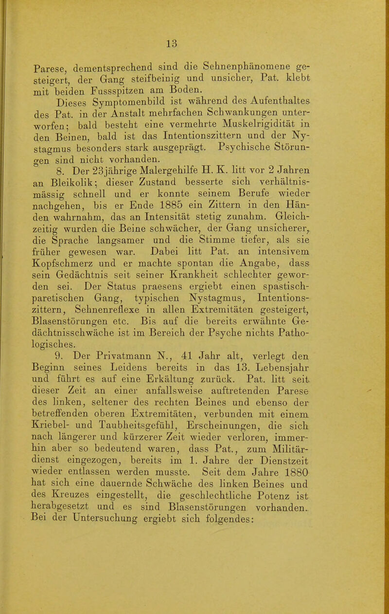 Parese, dementsprechend sind die Sehnenphänomene ge- steigert, der Gang steifbeinig und unsicher, Pat. klebt mit beiden Fussspitzen am Boden. Dieses Symptomenbild ist während des Aufenthaltes des Pat. in der Anstalt mehrfachen Schwankungen unter- worfen; bald besteht eine vermehrte Muskelrigidität in den Beinen, bald ist das Intentionszittern und der Ny- stagmus besonders stark ausgeprägt. Psychische Störun- gen sind nicht vorhanden. 8. Der 23jährige Malergehilfe H. K. litt vor 2 Jahren an Bleikolik; dieser Zustand besserte sich verhältnis- mässig schnell und er konnte seinem Berufe wieder nachgehen, bis er Ende 1885 ein Zittern in den Hän- den wahrnahm, das an Intensität stetig zunahm. Gleich- zeitig wurden die Beine schwächer, der Gang unsicherer,, die Sprache langsamer und die Stimme tiefer, als sie früher gewesen war. Dabei litt Pat. an intensivem Kopfschmerz und er machte spontan die Angabe, dass sein Gedächtnis seit seiner Krankheit schlechter gewor- den sei. Der Status praesens ergiebt einen spastisch- paretischen Gang, typischen Nystagmus, Intentions- zittern, Sehnenreflexe in allen Extremitäten gesteigert, Blasenstörungen etc. Bis auf die bereits erwähnte Ge- dächtnisschwäche ist im Bereich der Psyche nichts Patho- logisches. 9. Der Privatmann N., 41 Jahr alt, verlegt den Beginn seines Leidens bereits in das 13. Lebensjahr und führt es auf eine Erkältung zurück. Pat. litt seit, dieser Zeit an einer anfallsweise auftretenden Parese des linken, seltener des rechten Beines und ebenso der betreffenden oberen Extremitäten, verbunden mit einem Kriebel- und Taubheitsgefühl, Erscheinungen, die sich nach längerer und kürzerer Zeit wieder verloren, immer- hin aber so bedeutend waren, dass Pat., zum Militär- dienst eingezogen, bereits im 1. Jahre der Dienstzeit wieder entlassen werden musste. Seit dem Jahre 1880 hat sich eine dauernde Schwäche des linken Beines und des Kreuzes eingestellt, die geschlechtliche Potenz ist herabgesetzt und es sind Blasenstörungen vorhanden.. Bei der Untersuchung ergiebt sich folgendes: