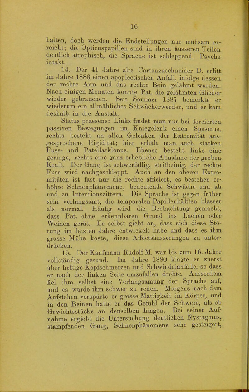 halten, doch werden die Endstellungen nur mühsam er- reicht; die Opticuspapillen sind in ihren äusseren Teilen deutlich atrophisch, die Sprache ist schleppend. Psyche intakt. 14. Der 41 Jahre alte Cartonzuschneider D. erlitt im Jahre 1886 einen apoplectischen Anfall, infolge dessen der rechte Arm und das rechte Bein gelähmt wurden. Nach einigen Monaten konnte Pat. die gelähmten Glieder wieder gebrauchen. Seit Sommer 1887 bemerkte er wiederum ein allmähliches Schwächerwerden, und er kam deshalb in die Anstalt. Status praesens: Links findet man nur bei forcierten passiven Bewegungen im Kniegelenk einen Spasmus, rechts besteht an allen Gelenken der Extremität aus- gesprochene Rigidität; hier erhält man auch starken Fuss- und Patellarklonus. Ebenso besteht links eine geringe, rechts eine ganz erhebliche Abnahme der groben Kraft. Der Gang ist schwerfällig, steifbeinig, der rechte Fuss wird nachgeschleppt. Auch an den oberen Extre- mitäten ist fast nur die rechte afficiert, es bestehen er- höhte Sehnenphänomene, bedeutende Schwäche und ab und zu Intentionszittern. Die Sprache ist gegen früher sehr verlangsamt, die temporalen Papillenhälften blasser als normal. Häufig wird die Beobachtung gemacht, dass Pat. ohne erkennbaren Grund ins Lachen oder Weinen gerät. Er selbst giebt an, dass sich diese Stö- rung im letzten Jahre entwickelt habe und dass es ihm grosse Mühe koste, diese Affectsäusserungen zu unter- drücken. 15. Der Kaufmann Rudolf M. war bis zum 16. Jahre vollständig gesund. Im Jahre 1880 klagte er zuerst über heftige Kopfschmerzen und Schwindelanfälle, so dass er nach der linken Seite umzufallen drohte. Ausserdem fiel ihm selbst eine Verlangsamung der Sprache auf, und es wurde ihm schwer zu reden. Morgens nach dem Aufstehen verspürte er grosse Mattigkeit im Körper, und in den Beinen hatte er das Gefühl der Schwere, als ob Gewichtsstücke an denselben hingen. Bei seiner Auf- nahme ergiebt die Untersuchung deutlichen Nystagmus, stampfenden Gang, Sehnenphänomene sehr gesteigert, i