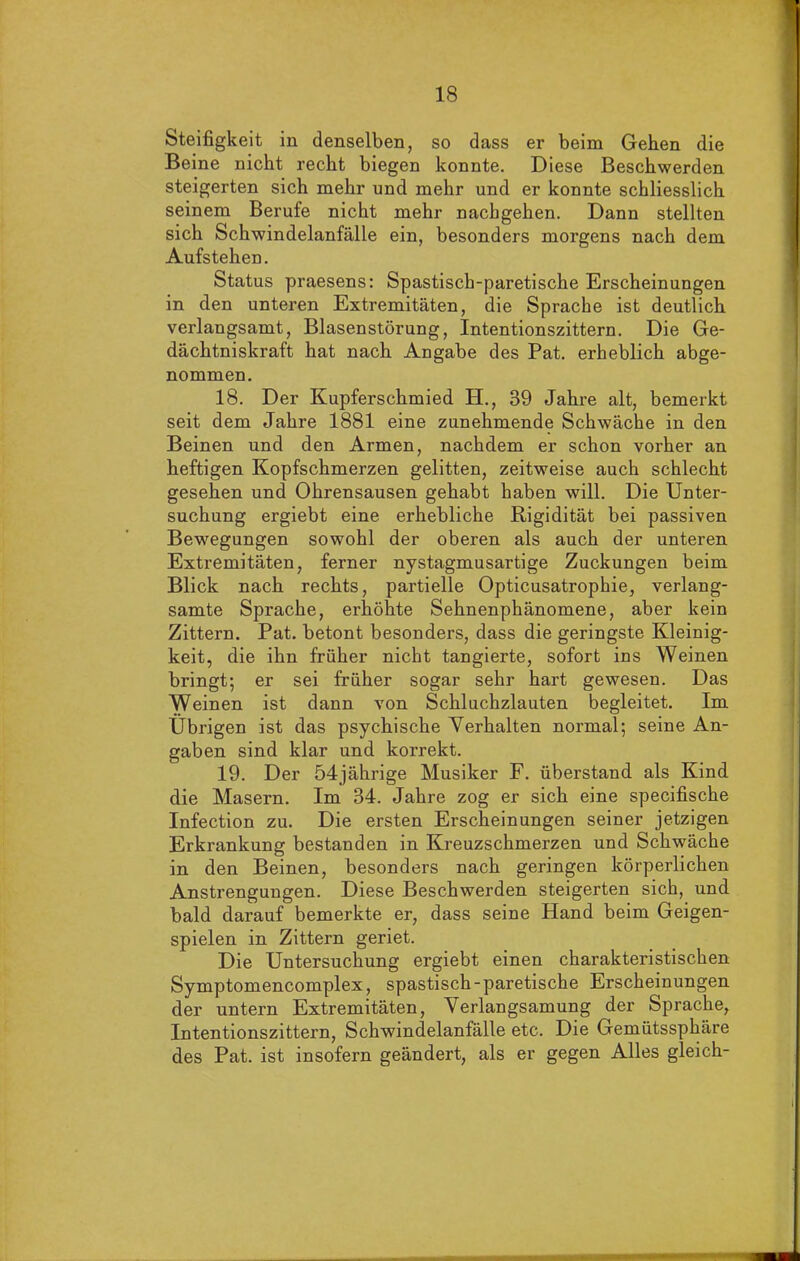 Steifigkeit in denselben, so dass er beim Gehen die Beine nicht recht biegen konnte. Diese Beschwerden steigerten sich mehr und mehr und er konnte schliesslich seinem Berufe nicht mehr nachgehen. Dann stellten sich Schwindelanfälle ein, besonders morgens nach dem Aufstehen. Status praesens: Spastisch-paretische Erscheinungen in den unteren Extremitäten, die Sprache ist deutlich verlangsamt, Blasenstörung, Intentionszittern. Die Ge- dächtniskraft hat nach Angabe des Pat. erheblich abge- nommen. 18. Der Kupferschmied H., 39 Jahre alt, bemerkt seit dem Jahre 1881 eine zunehmende Schwäche in den Beinen und den Armen, nachdem er schon vorher an heftigen Kopfschmerzen gelitten, zeitweise auch schlecht gesehen und Ohrensausen gehabt haben will. Die Unter- suchung ergiebt eine erhebliche Rigidität bei passiven Bewegungen sowohl der oberen als auch der unteren Extremitäten, ferner nystagmusartige Zuckungen beim Blick nach rechts, partielle Opticusatrophie, verlang- samte Sprache, erhöhte Sehnenphänomene, aber kein Zittern. Pat. betont besonders, dass die geringste Kleinig- keit, die ihn früher nicht tangierte, sofort ins Weinen bringt; er sei früher sogar sehr hart gewesen. Das Weinen ist dann von Schluchzlauten begleitet. Im Übrigen ist das psychische Verhalten normal; seine An- gaben sind klar und korrekt. 19. Der 54jährige Musiker F. überstand als Kind die Masern. Im 34. Jahre zog er sich eine specifische Infection zu. Die ersten Erscheinungen seiner jetzigen Erkrankung bestanden in Kreuzschmerzen und Schwäche in den Beinen, besonders nach geringen körperlichen Anstrengungen. Diese Beschwerden steigerten sich, und bald darauf bemerkte er, dass seine Hand beim Geigen- spielen in Zittern geriet. Die Untersuchung ergiebt einen charakteristischen Symptomencomplex, spastisch-paretische Erscheinungen der untern Extremitäten, Verlangsamung der Sprache, Intentionszittern, Schwindelanfälle etc. Die Gemütssphäre des Pat. ist insofern geändert, als er gegen Alles gleich-