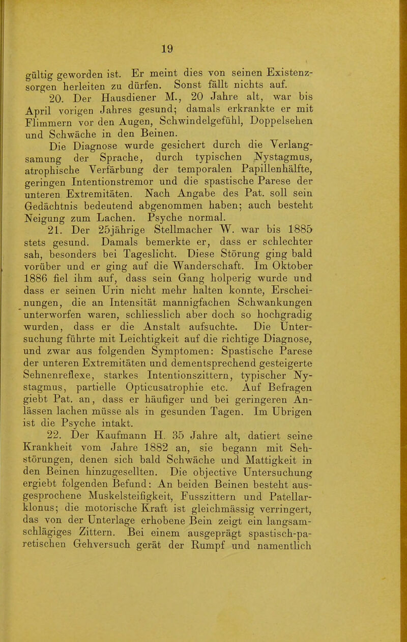 gültig geworden ist. Er meint dies von seinen Existenz- sorgen herleiten zu dürfen. Sonst fällt nichts auf. 20. Der Hausdiener M., 20 Jahre alt, war bis April vorigen Jahres gesund; damals erkrankte er mit Flimmern vor den Augen, Schwindelgefühl, Doppelsehen und Schwäche in den Beinen. Die Diagnose wurde gesichert durch die Verlang- samung der Sprache, durch typischen Nystagmus, atrophische Verfärbung der temporalen Papillenhälfte, geringen Intentionstremor und die spastische Parese der unteren Extremitäten. Nach Angabe des Pat. soll sein Gedächtnis bedeutend abgenommen haben; auch besteht Neigung zum Lachen. Psyche normal. 21. Der 25jährige Stellmacher W. war bis 1885 stets gesund. Damals bemerkte er, dass er schlechter sah, besonders bei Tageslicht. Diese Störung ging bald vorüber und er ging auf die Wanderschaft. Im Oktober 1886 fiel ihm auf, dass sein Gang holperig wurde und dass er seinen Urin nicht mehr halten konnte, Erschei- nungen, die an Intensität mannigfachen Schwankungen unterworfen waren, schliesslich aber doch so hochgradig wurden, dass er die Anstalt aufsuchte. Die Unter- suchung führte mit Leichtigkeit auf die richtige Diagnose, und zwar aus folgenden Symptomen: Spastische Parese der unteren Extremitäten und dementsprechend gesteigerte Sehnenreflexe, starkes Intentionszittern, typischer Ny- stagmus, partielle Opticusatrophie etc. Auf Befragen giebt Pat. an, dass er häufiger und bei geringeren An- lässen lachen müsse als in gesunden Tagen. Im Übrigen ist die Psyche intakt. 22. Der Kaufmann H. 35 Jahre alt, datiert seine Krankheit vom Jahre 1882 an, sie begann mit Seh- störungen, denen sich bald Schwäche und Mattigkeit in den Beinen hinzugesellten. Die objective Untersuchung ergiebt folgenden Befund: An beiden Beinen besteht aus- gesprochene Muskelsteifigkeit, Fusszittern und Patellar- klonus; die motorische Kraft ist gleichmässig verringert, das von der Unterlage erhobene Bein zeigt ein langsam- schlägiges Zittern. Bei einem ausgeprägt spastisch-pa- retischen Gehversuch gerät der Rumpf und namentlich