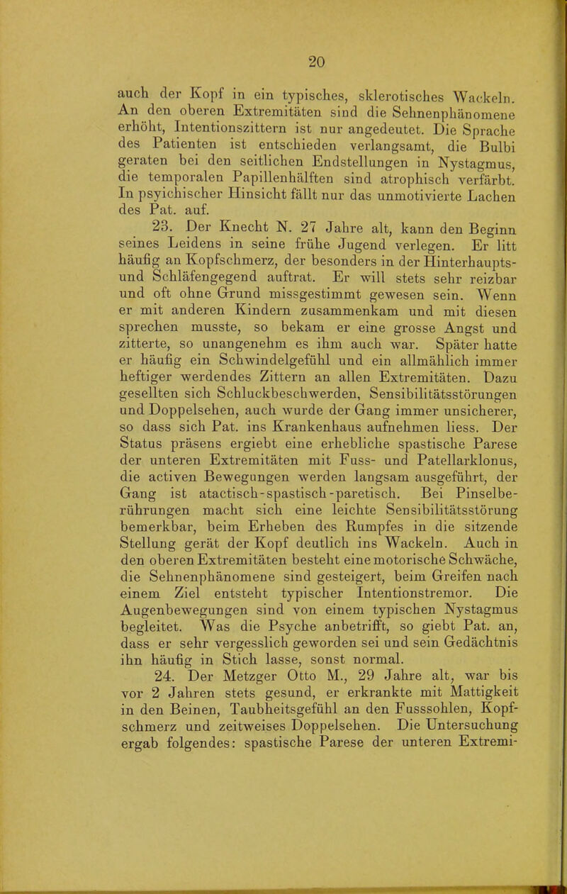 auch der Kopf in ein typisches, sklerotisches Wackeln. An den oberen Extremitäten sind die Sehnenphänomene erhöht, Intentionszittern ist nur angedeutet. Die Sprache des Patienten ist entschieden verlangsamt, die Bulbi geraten bei den seitlichen Endstellungen in Nystagmus, die temporalen Papillenhälften sind atrophisch verfärbt. In psyichischer Hinsicht fällt nur das unmotivierte Lachen des Pat. auf. 23. Der Knecht N. 27 Jahre alt, kann den Beginn seines Leidens in seine frühe Jugend verlegen. Er litt häufig an Kopfschmerz, der besonders in der Hinterhaupts- und Schläfengegend auftrat. Er will stets sehr reizbar und oft ohne Grund missgestimmt gewesen sein. Wenn er mit anderen Kindern zusammenkam und mit diesen sprechen musste, so bekam er eine grosse Angst und zitterte, so unangenehm es ihm auch war. Später hatte er häufig ein Schwindelgefühl und ein allmählich immer heftiger werdendes Zittern an allen Extremitäten. Dazu gesellten sich Schluckbeschwerden, Sensibilitätsstörungen und Doppelsehen, auch wurde der Gang immer unsicherer, so dass sich Pat. ins Krankenhaus aufnehmen liess. Der Status präsens ergiebt eine erhebliche spastische Parese der unteren Extremitäten mit Fuss- und Patellarklonus, die activen Bewegungen werden langsam ausgeführt, der Gang ist atactisch-spastisch-paretisch. Bei Pinselbe- rührungen macht sich eine leichte Sensibilitätsstörung bemerkbar, beim Erheben des Rumpfes in die sitzende Stellung gerät der Kopf deutlich ins Wackeln. Auch in den oberen Extremitäten besteht eine motorische Schwäche, die Sehnenphänomene sind gesteigert, beim Greifen nach einem Ziel entsteht typischer Intentionstremor. Die Augenbewegungen sind von einem typischen Nystagmus begleitet. Was die Psyche anbetrifft, so giebt Pat. an, dass er sehr vergesslich geworden sei und sein Gedächtnis ihn häufig in Stich lasse, sonst normal. 24. Der Metzger Otto M., 29 Jahre alt, war bis vor 2 Jahren stets gesund, er erkrankte mit Mattigkeit in den Beinen, Taubheitsgefühl an den Fusssohlen, Kopf- schmerz und zeitweises Doppelsehen. Die Untersuchung ergab folgendes: spastische Parese der unteren Extremi-