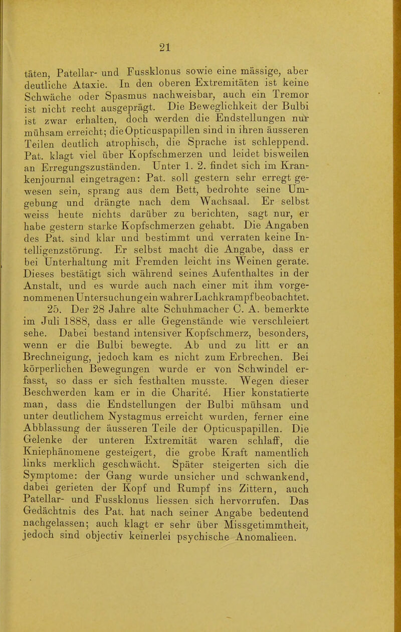 täten, PateUar- und Fussklonus sowie eine massige, aber deutliche Ataxie. In den oberen Extremitäten ist keine Schwäche oder Spasmus nachweisbar, auch ein Tremor ist nicht recht ausgeprägt. Die Beweglichkeit der Bulbi ist zwar erhalten, doch werden die Endstellungen nur mühsam erreicht; die Opticuspapillen sind in ihren äusseren Teilen deutlich atrophisch, die Sprache ist schleppend. Pat. klagt viel über Kopfschmerzen und leidet bisweilen an Erregungszuständen. Unter 1. 2. findet sich im Kran- kenjournal eingetragen: Pat. soll gestern sehr erregt ge- wesen sein, sprang aus dem Bett, bedrohte seine Um- gebung und drängte nach dem Wachsaal. Er selbst weiss heute nichts darüber zu berichten, sagt nur, er habe gestern starke Kopfschmerzen gehabt. Die Angaben des Pat. sind klar und bestimmt und verraten keine In- telligenzstörung. Er selbst macht die Angabe, dass er bei Unterhaltung mit Fremden leicht ins Weinen gerate. Dieses bestätigt sich während seines Aufenthaltes in der Anstalt, und es wurde auch nach einer mit ihm vorge- nommenen Untersuchungein wahrer Lachkrampf beobachtet. 25. Der 28 Jahre alte Schuhmacher C. A. bemerkte im Juli 1888, dass er alle Gegenstände wie verschleiert sehe. Dabei bestand intensiver Kopfschmerz, besonders, wenn er die Bulbi bewegte. Ab und zu litt er an Brechneigung, jedoch kam es nicht zum Erbrechen. Bei körperlichen Bewegungen wurde er von Schwindel er- fasst, so dass er sich festhalten musste. Wegen dieser Beschwerden kam er in die Charite. Hier konstatierte man, dass die Endstellungen der Bulbi mühsam und unter deutlichem Nystagmus erreicht wurden, ferner eine Abblassung der äusseren Teile der Opticuspapillen. Die Gelenke der unteren Extremität waren schlaff, die Kniephänomene gesteigert, die grobe Kraft namentlich links merklich geschwächt. Später steigerten sich die Symptome: der Gang wurde unsicher und schwankend, dabei gerieten der Kopf und Rumpf ins Zittern, auch Patellar- und Fussklonus Hessen sich hervorrufen. Das Gedächtnis des Pat. hat nach seiner Angabe bedeutend nachgelassen; auch klagt er sehr über Missgetimmtheit, jedoch sind objectiv keinerlei psychische Anomalieen.