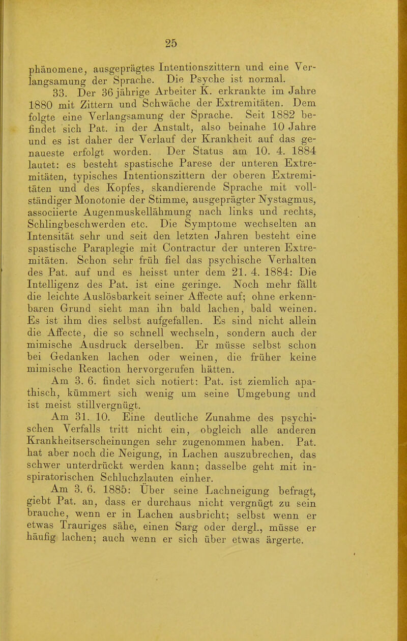 phänomene, ausgeprägtes Intentionszittern und eine Ver- langsamung der Sprache. Die Psyche ist normal. 33. Der 36 jährige Arbeiter K. erkrankte im Jahre 1880 mit Zittern und Schwäche der Extremitäten. Dem folgte eine Verlangsamung der Sprache. Seit 1882 be- findet sich Pat. in der Anstalt, also beinahe 10 Jahre und es ist daher der Verlauf der Krankheit auf das ge- naueste erfolgt worden. Der Status am 10. 4. 1884 lautet: es besteht spastische Parese der unteren Extre- mitäten, typisches Intentionszittern der oberen Extremi- täten und des Kopfes, skandierende Sprache mit voll- ständiger Monotonie der Stimme, ausgeprägter Nystagmus, associierte Augenmuskellähmung nach links und rechts, Schlingbeschwerden etc. Die Symptome wechselten an Intensität sehr und seit den letzten Jahren besteht eine spastische Paraplegie mit Contractur der unteren Extre- mitäten. Schon sehr früh fiel das psychische Verhalten des Pat. auf und es heisst unter dem 21. 4. 1884: Die Intelligenz des Pat. ist eine geringe. Noch mehr fällt die leichte Auslösbarkeit seiner Affecte auf; ohne erkenn- baren Grund sieht man ihn bald lachen, bald weinen. Es ist ihm dies selbst aufgefallen. Es sind nicht allein die Affecte, die so schnell wechseln, sondern auch der mimische Ausdruck derselben. Er müsse selbst schon bei Gedanken lachen oder weinen, die früher keine mimische Reaction hervorgerufen hätten. Am 3. 6. findet sich notiert: Pat. ist ziemlich apa- thisch, kümmert sich wenig um seine Umgebung und ist meist stillvergnügt. Am 31. 10. Eine deutliche Zunahme des psychi- schen Verfalls tritt nicht ein, obgleich alle anderen Krankheitserscheinungen sehr zugenommen haben. Pat. hat aber noch die Neigung, in Lachen auszubrechen, das schwer unterdrückt werden kann; dasselbe geht mit in- spiratorischen Schluchzlauten einher. Am 3. 6. 1885: Uber seine Lachneigung befragt, giebt Pat. an, dass er durchaus nicht vergnügt zu sein brauche, wenn er in Lachen ausbricht; selbst wenn er etwas Trauriges sähe, einen Sarg oder dergl., müsse er häufig lachen; auch wenn er sich über etwas ärgerte.