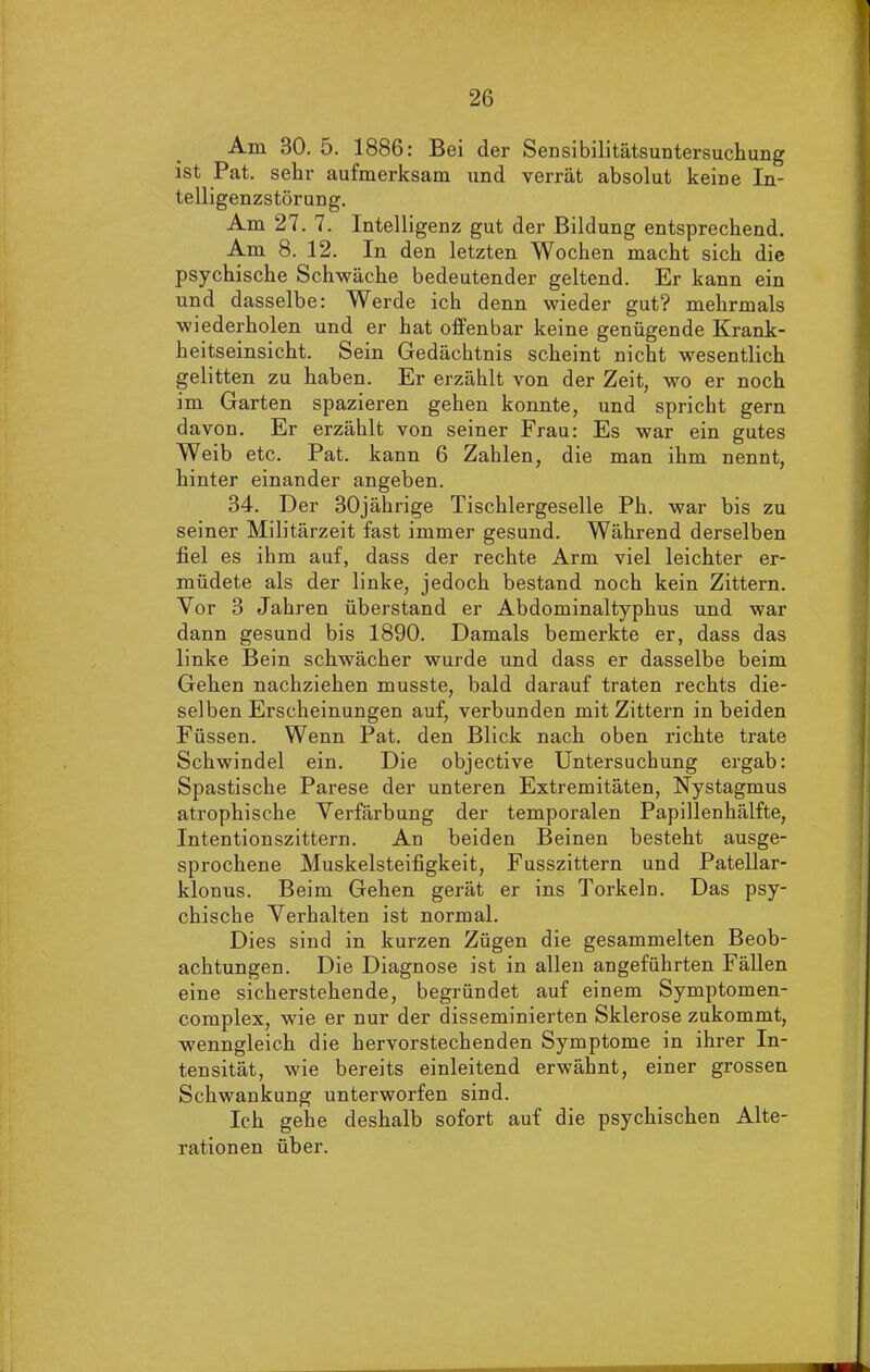 Am 80. 5. 1886: Bei der Sensibilitätsuntersuchung ist Pat. sehr aufmerksam und verrät absolut keine In- telligenzstörung. Am 27. 7. Intelligenz gut der Bildung entsprechend. Am 8. 12. In den letzten Wochen macht sich die psychische Schwäche bedeutender geltend. Er kann ein und dasselbe: Werde ich denn wieder gut? mehrmals wiederholen und er hat offenbar keine genügende Krank- heitseinsicht. Sein Gedächtnis scheint nicht wesentlich gelitten zu haben. Er erzählt von der Zeit, wo er noch im Garten spazieren gehen konnte, und spricht gern davon. Er erzählt von seiner Frau: Es war ein gutes Weib etc. Pat. kann 6 Zahlen, die man ihm nennt, hinter einander angeben. 34. Der 30jähi'ige Tischlergeselle Ph. war bis zu seiner Militärzeit fast immer gesund. Während derselben fiel es ihm auf, dass der rechte Arm viel leichter er- müdete als der linke, jedoch bestand noch kein Zittern. Vor 3 Jahren überstand er Abdominaltyphus und war dann gesund bis 1890. Damals bemerkte er, dass das linke Bein schwächer wurde und dass er dasselbe beim Gehen nachziehen musste, bald darauf traten rechts die- selben Erscheinungen auf, verbunden mit Zittern in beiden Füssen. Wenn Pat. den Blick nach oben richte träte Schwindel ein. Die objective Untersuchung ergab: Spastische Parese der unteren Extremitäten, Nystagmus atrophische Verfärbung der temporalen Papillenhälfte, Intentionszittern. An beiden Beinen besteht ausge- sprochene Muskelsteifigkeit, Fusszittern und Patellar- klonus. Beim Gehen gerät er ins Torkeln. Das psy- chische Verhalten ist normal. Dies sind in kurzen Zügen die gesammelten Beob- achtungen. Die Diagnose ist in allen angeführten Fällen eine sicherstehende, begründet auf einem Symptomen- complex, wie er nur der disseminierten Sklerose zukommt, wenngleich die hervorstechenden Symptome in ihrer In- tensität, wie bereits einleitend erwähnt, einer grossen Schwankung unterworfen sind. Ich gehe deshalb sofort auf die psychischen Alte- rationen über.