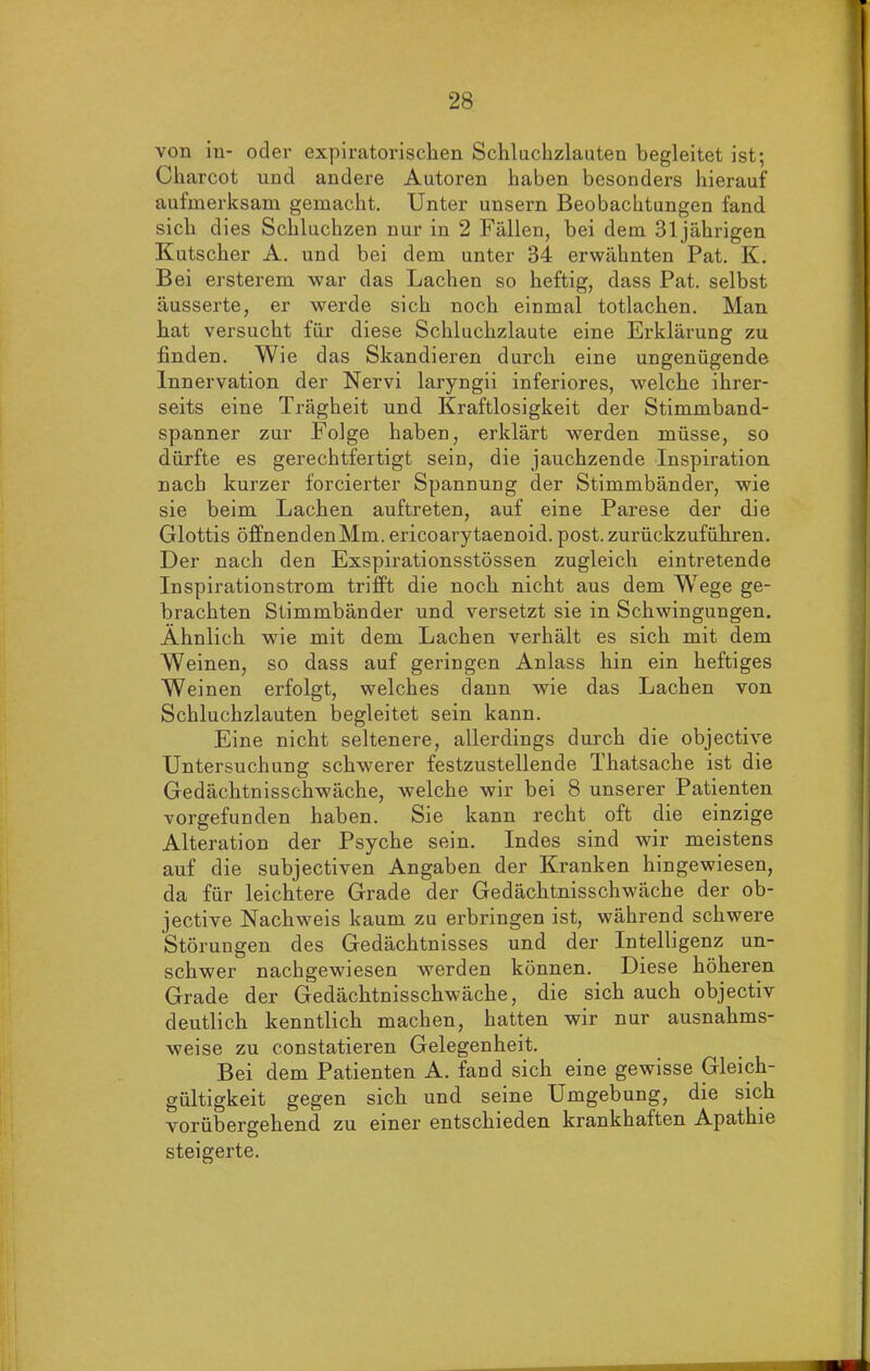 von iu- oder expiratorischen Schluchzlauten begleitet ist; Charcot und andere Autoren haben besonders hierauf aufmerksam gemacht. Unter unsern Beobachtungen fand sich dies Schluchzen nur in 2 Fällen, bei dem 31jährigen Kutscher A. und bei dem unter 34 erwähnten Pat. K. Bei ersterem war das Lachen so heftig, dass Pat. selbst äusserte, er werde sich noch einmal totlachen. Man hat versucht für diese Schluchzlaute eine Erklärung zu finden. Wie das Skandieren durch eine ungenügende Innervation der Nervi laryngii inferiores, welche ihrer- seits eine Trägheit und Kraftlosigkeit der Stimmband- spanner zur Folge haben, erklärt werden müsse, so dürfte es gerechtfertigt sein, die jauchzende Inspiration nach kurzer forcierter Spannung der Stimmbänder, wie sie beim Lachen auftreten, auf eine Parese der die Glottis öffnendenMm. ericoarytaenoid. post, zurückzuführen. Der nach den Exspirationsstössen zugleich eintretende Inspirationstrom trifft die noch nicht aus dem Wege ge- brachten Stimmbänder und versetzt sie in Schwingungen. Ähnlich wie mit dem Lachen verhält es sich mit dem Weinen, so dass auf geringen Anlass hin ein heftiges Weinen erfolgt, welches dann wie das Lachen von Schluchzlauten begleitet sein kann. Eine nicht seltenere, allerdings durch die objective Untersuchung schwerer festzustellende Thatsache ist die Gedächtnisschwäche, welche wir bei 8 unserer Patienten vorgefunden haben. Sie kann recht oft die einzige Alteration der Psyche sein. Indes sind wir meistens auf die subjectiven Angaben der Kranken hingewiesen, da für leichtere Grade der Gedächtnisschwäche der ob- jective Nachweis kaum zu erbringen ist, während schwere Störungen des Gedächtnisses und der Intelligenz un- schwer nachgewiesen werden können. Diese höheren Grade der Gedächtnisschwäche, die sich auch objectiv deutlich kenntlich machen, hatten wir nur ausnahms- weise zu constatieren Gelegenheit. Bei dem Patienten A. fand sich eine gewisse Gleich- gültigkeit gegen sich und seine Umgebung, die sich vorübergehend zu einer entschieden krankhaften Apathie steigerte.