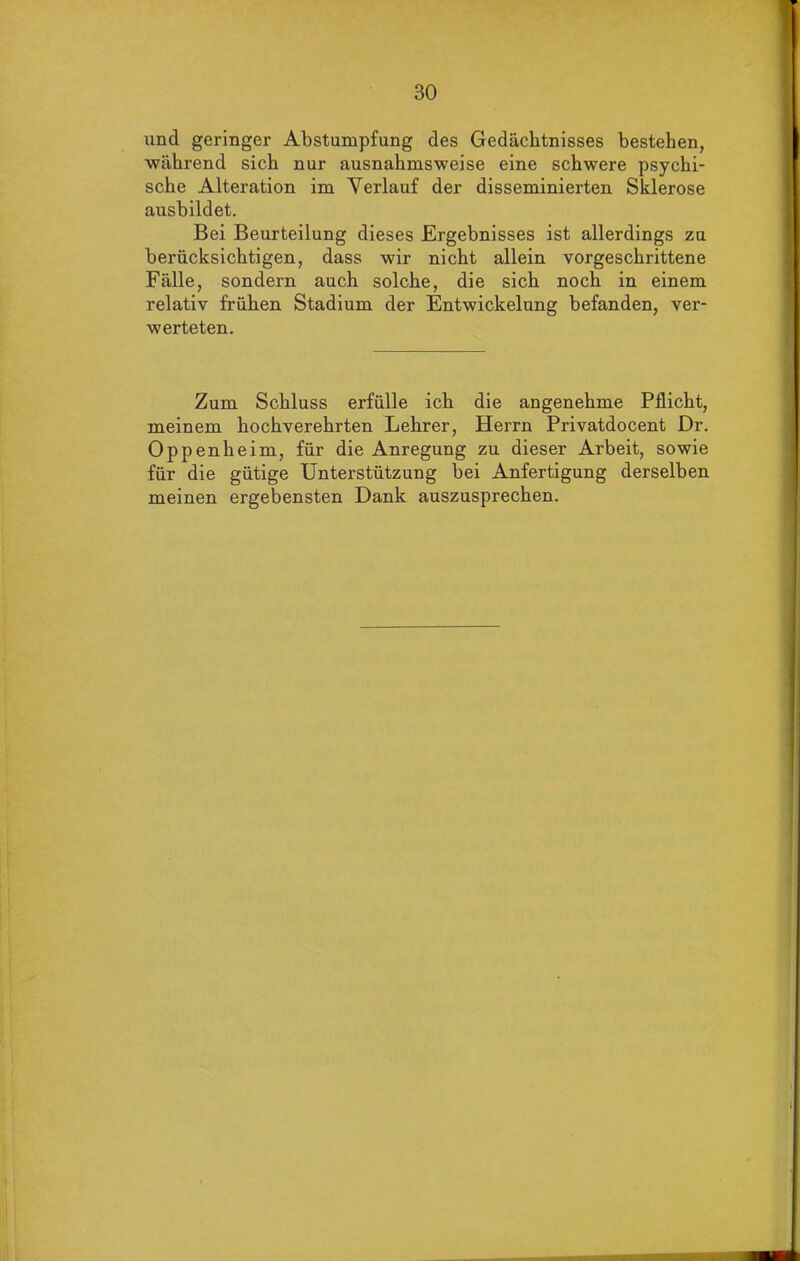 und geringer Abstumpfung des Gedächtnisses bestehen, während sich nur ausnahmsweise eine schwere psychi- sche Alteration im Verlauf der disseminierten Sklerose ausbildet. Bei Beurteilung dieses Ergebnisses ist allerdings zu berücksichtigen, dass wir nicht allein vorgeschrittene Fälle, sondern auch solche, die sich noch in einem relativ frühen Stadium der Entwickelung befanden, ver- werteten. Zum Schluss erfülle ich die angenehme Pflicht, meinem hochverehrten Lehrer, Herrn Privatdocent Dr. Oppenheim, für die Anregung zu dieser Arbeit, sowie für die gütige Unterstützung bei Anfertigung derselben meinen ergebensten Dank auszusprechen.