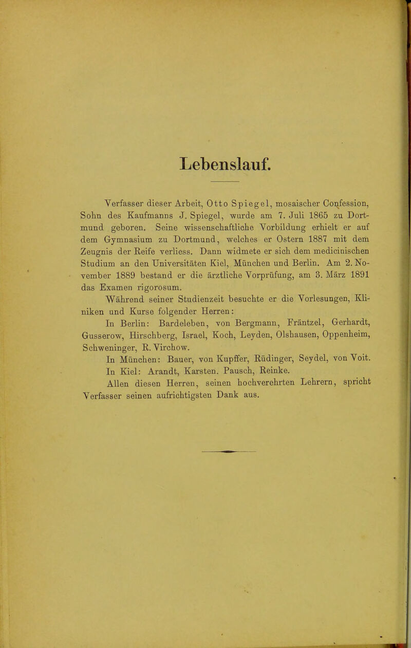 Lebenslauf. Verfasser dieser Arbeit, Otto Spiegel, mosaischer Confession, Sohn des Kaufmanns J. Spiegel, wurde am 7. Juli 1865 zu Dort- mund geboren. Seine wissenschaftliche Vorbildung erhielt er auf dem Gymnasium zu Dortmund, welches er Ostern 1887 mit dem Zeugnis der Reife verliess. Dann widmete er sich dem medicinischen Studium an den Universitäten Kiel, München und Berlin. Am 2. No- vember 1889 bestand er die ärztliche Vorprüfung, am 3. März 1891 das Examen rigorosum. Während seiner Studienzeit besuchte er die Vorlesungen, Kli- niken und Kurse folgender Herren: In Berlin: Bardeleben, von Bergmann, Fräntzel, Gerhardt, Gusserow, Hirschberg, Israel, Koch, Leyden, Olshausen, Oppenheim, Schweninger, R. Virchow. In München: Bauer, von Kupffer, Rüdinger, Seydel, von Voit. In Kiel: Arandt, Karsten. Pausch, Reinke. Allen diesen Herren, seinen hochverehrten Lehrern, spricht Verfasser seinen aufrichtigsten Dank aus.