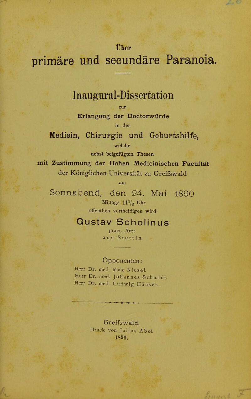 Über primäre und seeundäre Paranoia. Inaugural-Dissertation zur Erlangung der Doctorwiirde in der Mediein, Chirurgie und Geburtshilfe, welche nebst beigefügten Thesen mit Zustimmung der Hohen Medicinischen Facultät der Königlichen Universität zu Greifswald am Sonnabend, den 24. Mai 1890 Mittags 111/2 Uhr öffentlich vertheidigen wird Gustav Sc hol in us pract. Arzt aus Stettin. Opponenten: Herr Dr. med. Max Niesei. Herr Dr. med. Johannes Schmidt. Herr Dr. med. Ludwig Häuser. Greifswald. Druck von Julius Abel. 1890.