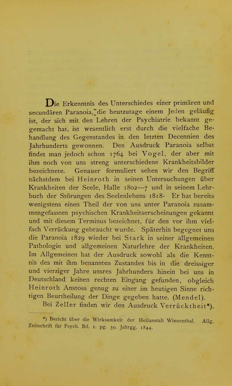 Die Erkenntnis des Unterschiedes einer primären und secundären Paranoia,^die heutzutage einem Jeden geläufig ist, der sich mit den Lehren der Psychiatrie bekannt ge- gemacht hat, ist wesentlich erst durch die vielfache Be- handlung des Gegenstandes in den letzten Decennien des Jahrhunderts gewonnen. Den Ausdruck Paranoia selbst findet man jedoch schon 1764 bei Vogel, der aber mit ihm noch von uns streng unterschiedene Krankheitsbilder bezeichnete. Genauer formuliert sehen wir den Begriff nächstdem bei Heinroth in seinen Untersuchungen über Krankheiten der Seele, Halle 1802—7 und in seinem Lehr- buch der Störungen des Seelenlebens 1818- Er hat bereits wenigstens einen Theil der von uns unter Paranoia zusam- mengefassten psychischen Krankheitserscheinungen gekannt und mit diesem Terminus bezeichnet, für den vor ihm viel- fach Verrückung gebraucht wurde. Späterhin begegnet uns die Paranoia 1829 wieder bei Stark in seiner allgemeinen Pathologie und allgemeinen Naturlehre der Krankheiten. Im Allgemeinen hat der Ausdruck sowohl als die Kennt- nis des mit ihm benannten Zustandes bis in die dreissiger und vierziger Jahre unsres Jahrhunders hinein bei uns in Deutschland keinen rechten Eingang gefunden, obgleich Heinroth Anstoss genug zu einer im heutigen Sinne rich- tigen Beurtheilung der Dinge gegeben hatte. (Mendel). Bei Zeller finden wir den Ausdruck Verrücktheit*). *) Blicht über die Wirksamkeit der Heilanstalt Winnenthal. Allg. Zeitschrift für Psych. Bd. 1. pg. 3p. Jahrgg. 1844.