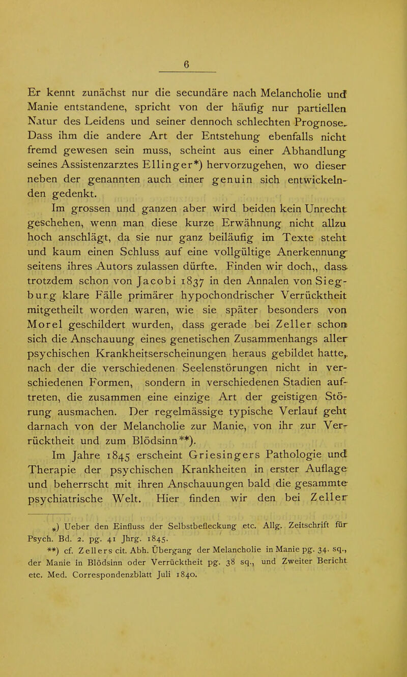 Er kennt zunächst nur die secundäre nach Melancholie und Manie entstandene, spricht von der häufig nur partiellen Natur des Leidens und seiner dennoch schlechten Prognose, Dass ihm die andere Art der Entstehung ebenfalls nicht fremd gewesen sein muss, scheint aus einer Abhandlung seines Assistenzarztes Ellinger*) hervorzugehen, wo dieser neben der genannten auch einer genuin sich entwickeln- den gedenkt. Im grossen und ganzen aber wird beiden kein Unrecht geschehen, wenn man diese kurze Erwähnung nicht allzu hoch anschlägt, da sie nur ganz beiläufig im Texte steht und kaum einen Schluss auf eine vollgültige Anerkennung seitens ihres Autors zulassen dürfte. Finden wir doch,, dass trotzdem schon von Jacobi 1837 den Annalen von Sieg- burg klare Fälle primärer hypochondrischer Verrücktheit mitgetheilt worden waren, wie sie später besonders von Morel geschildert wurden, dass gerade bei Zeller schon sich die Anschauung eines genetischen Zusammenhangs aller psychischen Krankheitserscheinungen heraus gebildet hatte,, nach der die verschiedenen Seelenstörungen nicht in ver- schiedenen F'ormen, sondern in verschiedenen Stadien auf- treten, die zusammen eine einzige Art der geistigen Stö- rung ausmachen. Der regelmässige typische Verlauf geht darnach von der Melancholie zur Manie, von ihr zur Ver- rücktheit und zum Blödsinn**). Im Jahre 1845 erscheint Griesingers Pathologie und Therapie der psychischen Krankheiten in erster Auflage und beherrscht mit ihren Anschauungen bald die gesammte psychiatrische Welt. Hier finden wir den bei Zeller *) Ueber den Einfluss der Selbstbefleckung etc. Allg. Zeitschrift für Psych. Bd. 2. pg. 41 Jhrg. 1845. **) cf. Zellers cit. Abh. Übergang der Melancholie in Manie pg. 34. sq., der Manie in Blödsinn oder Verrücktheit pg. 38 sq., und Zweiter Bericht etc. Med. Correspondenzblatt Juli 1840.