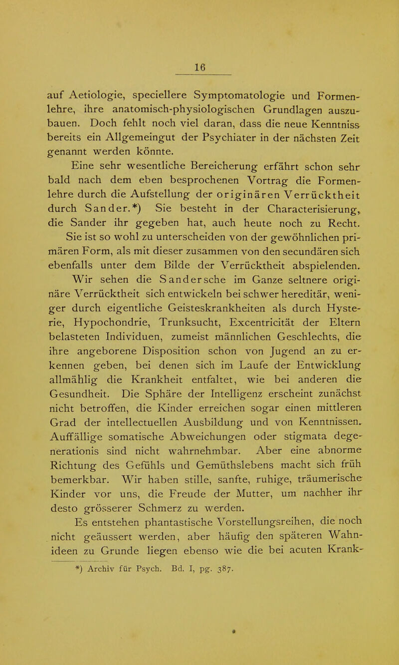 auf Aetiologie, speciellere Symptomatologie und Formen- lehre, ihre anatomisch-physiologischen Grundlagen auszu- bauen. Doch fehlt noch viel daran, dass die neue Kenntnis» bereits ein Allgemeingut der Psychiater in der nächsten Zeit genannt werden könnte. Eine sehr wesentliche Bereicherung erfährt schon sehr bald nach dem eben besprochenen Vortrag die Formen- lehre durch die Aufstellung der originären Verrücktheit durch Sander.*) Sie besteht in der Characterisierung,. die Sander ihr gegeben hat, auch heute noch zu Recht. Sie ist so wohl zu unterscheiden von der gewöhnlichen pri- mären Form, als mit dieser zusammen von den secundären sich ebenfalls unter dem Bilde der Verrücktheit abspielenden. Wir sehen die San der sehe im Ganze seltnere origi- näre Verrücktheit sich entwickeln bei schwer hereditär, weni- ger durch eigentliche Geisteskrankheiten als durch Hyste- rie, Hypochondrie, Trunksucht, Excentricität der Eltern belasteten Individuen, zumeist männlichen Geschlechts, die ihre angeborene Disposition schon von Jugend an zu er- kennen geben, bei denen sich im Laufe der Entwicklung allmählig die Krankheit entfaltet, wie bei anderen die Gesundheit. Die Sphäre der Intelligenz erscheint zunächst nicht betroffen, die Kinder erreichen sogar einen mittleren Grad der intellectuellen Ausbildung und von Kenntnissen, Auffällige somatische Abweichungen oder Stigmata dege- nerationis sind nicht wahrnehmbar. Aber eine abnorme Richtung des Gefühls und Gemüthslebens macht sich früh bemerkbar. Wir haben stille, sanfte, ruhige, träumerische Kinder vor uns, die Freude der Mutter, um nachher ihr desto grösserer Schmerz zu werden. Es entstehen phantastische Vorstellungsreihen, die noch nicht geäussert werden, aber häufig den späteren Wahn- ideen zu Grunde liegen ebenso wie die bei acuten Krank- *) Archiv für Psych. Bd. I, pg. 387.