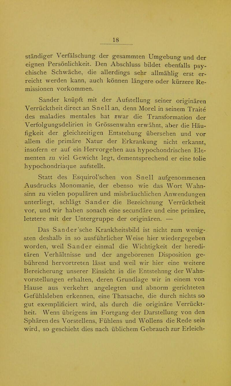 ständiger Verfälschung der gesammten Umgebung und der eignen Persönlichkeit. Den Abschluss bildet ebenfalls psy- chische Schwäche, die allerdings sehr allmählig erst er- reicht werden kann, auch können längere oder kürzere Re- missionen Vorkommen. Sander knüpft mit der Aufstellung seiner originären Verrücktheit direct an Sn eil an, denn Morel in seinem Traite des maladies mentales hat zwar die Transformation der Verfolgungsdelirien in Grössenwahn erwähnt, aber die Häu- figkeit der gleichzeitigen Entstehung übersehen und vor allem die primäre Natur der Erkrankung nicht erkannt, insofern er auf ein Hervorgehen aus hypochondrischen Ele- menten zu viel Gewicht legt, dementsprechend er eine tolie hypochondriaque aufstellt. Statt des Esquirol’schen von Snell aufgenommenen Ausdrucks Monomanie, der ebenso wie das Wort Wahn- sinn zu vielen populären und misbräuchlichen Anwendungen unterliegt, schlägt Sander die Bezeichnung Verrücktheit vor, und wir haben sonach eine secundäre und eine primäre, letztere mit der Untergruppe der originären. — Das Sander’sche Krankheitsbild ist nicht zum wenig- sten deshalb in so ausführlicher Weise hier wiedergegeben worden, weil Sander einmal die Wichtigkeit der heredi- tären Verhältnisse und der angeborenen Disposition ge- bührend hervortreten lässt und weil wir hier eine weitere Bereicherung unserer Einsicht in die Entstehnng der Wahn- vorstellungen erhalten, deren Grundlage wir in einem von Hause aus verkehrt angelegten und abnorm gerichteten Gefühlsleben erkennen, eine Thatsache, die durch nichts so gut exemplificiert wird, als durch die originäre Verrückt- heit. Wenn übrigens im Fortgang der Darstellung von den Sphären des Vorstellens, Fühlens und Wollens die Rede sein wird, so geschieht dies nach üblichem Gebrauch zur Erleich-