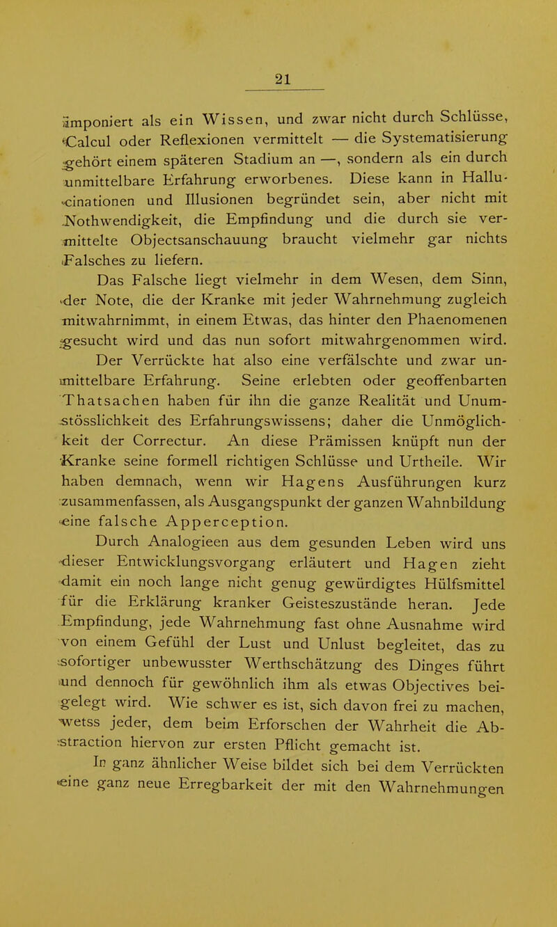 ilmponiert als ein Wissen, und zwar nicht durch Schlüsse, Calcul oder Reflexionen vermittelt — die Systematisierung gehört einem späteren Stadium an —, sondern als ein durch unmittelbare Erfahrung erworbenes. Diese kann in Hallu- zinationen und Illusionen begründet sein, aber nicht mit .Nothwendigkeit, die Empfindung und die durch sie ver- mittelte Objectsanschauung braucht vielmehr gar nichts ■Falsches zu liefern. Das Falsche liegt vielmehr in dem Wesen, dem Sinn, ■der Note, die der Kranke mit jeder Wahrnehmung zugleich mitwahrnimmt, in einem Etwas, das hinter den Phaenomenen •gesucht wird und das nun sofort mitwahrgenommen wird. Der Verrückte hat also eine verfälschte und zwar un- mittelbare Erfahrung. Seine erlebten oder geoffenbarten Thatsachen haben für ihn die ganze Realität und Unum- .stösslichkeit des Erfahrungswissens; daher die Unmöglich- keit der Correctur. An diese Prämissen knüpft nun der Kranke seine formell richtigen Schlüsse und Urtheile. Wir haben demnach, wenn wir Hägens Ausführungen kurz zusammenfassen, als Ausgangspunkt der ganzen Wahnbildung '■eine falsche Apperception. Durch Analogieen aus dem gesunden Leben wird uns •dieser Entwicklungsvorgang erläutert und Hagen zieht damit ein noch lange nicht genug gewürdigtes Hülfsmittel für die Erklärung kranker Geisteszustände heran. Jede Empfindung, jede Wahrnehmung fast ohne Ausnahme wird von einem Gefühl der Lust und Unlust begleitet, das zu sofortiger unbewusster Werthschätzung des Dinges führt lund dennoch für gewöhnlich ihm als etwas Objectives bei- gelegt wird. Wie schwer es ist, sich davon frei zu machen, ■wetss jeder, dem beim Erforschen der Wahrheit die Ab- straction hiervon zur ersten Pflicht gemacht ist. In ganz ähnlicher Weise bildet sich bei dem Verrückten zine ganz neue Erregbarkeit der mit den Wahrnehmungen