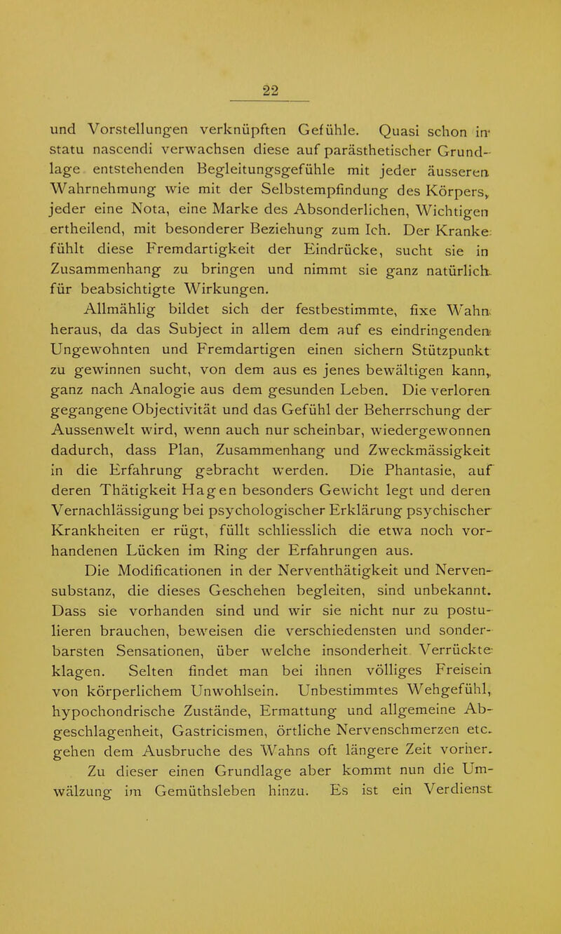 und Vorstellungen verknüpften Gefühle. Quasi schon in* statu nascendi verwachsen diese auf parästhetischer Grund- lage entstehenden Begleitungsgefühle mit jeder äusseren Wahrnehmung wie mit der Selbstempfindung des Körpers,, jeder eine Nota, eine Marke des Absonderlichen, Wichtigen ertheilend, mit besonderer Beziehung zum Ich. Der Kranke fühlt diese Fremdartigkeit der Eindrücke, sucht sie in Zusammenhang zu bringen und nimmt sie ganz natürlich, für beabsichtigte Wirkungen. Allmählig bildet sich der festbestimmte, fixe Wahn heraus, da das Subject in allem dem auf es eindringenden: Ungewohnten und Fremdartigen einen sichern Stützpunkt zu gewinnen sucht, von dem aus es jenes bewältigen kann,, ganz nach Analogie aus dem gesunden Leben. Die verloren gegangene Objectivität und das Gefühl der Beherrschung der Aussenwelt wird, wenn auch nur scheinbar, wiedergewonnen dadurch, dass Plan, Zusammenhang und Zweckmässigkeit in die Erfahrung gebracht werden. Die Phantasie, auf deren Thätigkeit Hagen besonders Gewicht legt und deren Vernachlässigung bei psychologischer Erklärung psychischer Krankheiten er rügt, füllt schliesslich die etwa noch vor- handenen Lücken im Ring der Erfahrungen aus. Die Modificationen in der Nerventhätigkeit und Nerven- substanz, die dieses Geschehen begleiten, sind unbekannt. Dass sie vorhanden sind und wir sie nicht nur zu postu- lieren brauchen, beweisen die verschiedensten und sonder- barsten Sensationen, über welche insonderheit Verrückte- klagen. Selten findet man bei ihnen völliges Freisein von körperlichem Unwohlsein. Unbestimmtes Wehgefühl, hypochondrische Zustände, Ermattung und allgemeine Ab- geschlagenheit, Gastricismen, örtliche Nervenschmerzen etc. gehen dem Ausbruche des Wahns oft längere Zeit vorher. Zu dieser einen Grundlage aber kommt nun die Um- wälzung im Gemiithsleben hinzu. Es ist ein Verdienst