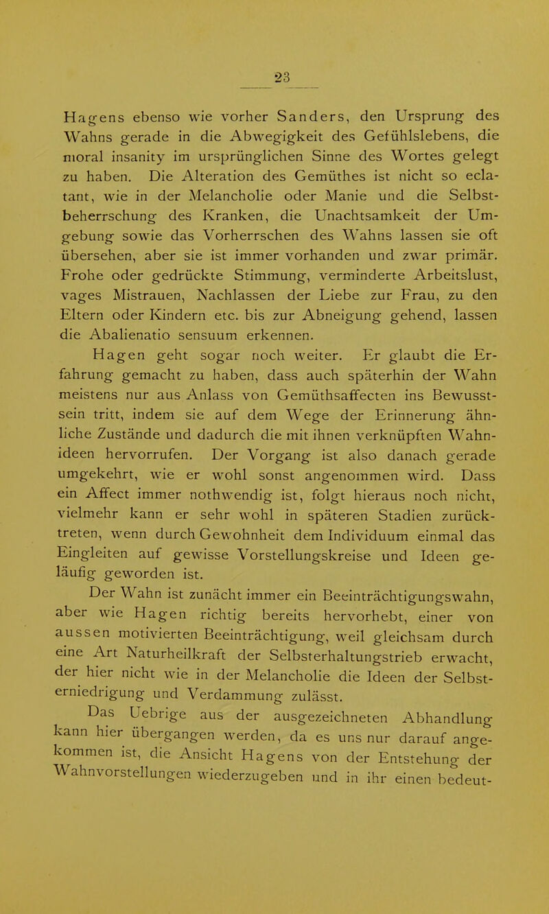 Hägens ebenso wie vorher Sanders, den Ursprung des Wahns gerade in die Abwegigkeit des Gefühlslebens, die moral insanity im ursprünglichen Sinne des Wortes gelegt zu haben. Die Alteration des Gemüthes ist nicht so ecla- tant, wie in der Melancholie oder Manie und die Selbst- beherrschung des Kranken, die Unachtsamkeit der Um- gebung sowie das Vorherrschen des Wahns lassen sie oft übersehen, aber sie ist immer vorhanden und zwar primär. Frohe oder gedrückte Stimmung, verminderte Arbeitslust, vages Mistrauen, Nachlassen der Liebe zur Frau, zu den Eltern oder Kindern etc. bis zur Abneigung gehend, lassen die Abalienatio sensuum erkennen. Hagen geht sogar noch weiter. Er glaubt die Er- fahrung gemacht zu haben, dass auch späterhin der Wahn meistens nur aus Anlass von Gemüthsaffecten ins Bewusst- sein tritt, indem sie auf dem Wege der Erinnerung ähn- liche Zustände und dadurch die mit ihnen verknüpften Wahn- ideen hervorrufen. Der Vorgang ist also danach gerade umgekehrt, wie er wohl sonst angenommen wird. Dass ein Affect immer nothwendig ist, folgt hieraus noch nicht, vielmehr kann er sehr wohl in späteren Stadien zurück- treten, wenn durch Gewohnheit dem Individuum einmal das Eingleiten auf gewisse Vorstellungskreise und Ideen ge- läufig geworden ist. Der Wahn ist zunächt immer ein Beeinträchtigungswahn, aber wie Hagen richtig bereits hervorhebt, einer von aussen motivierten Beeinträchtigung, weil gleichsam durch eine Ait Naturheilkraft der Selbsterhaltungstrieb erwacht, dei hier nicht wie in der Melancholie die Ideen der Selbst- erniedrigung und Verdammung zulässt. Das Uebrige aus der ausgezeichneten Abhandlung kann hier übergangen werden, da es uns nur darauf ange- kommen ist, che Ansicht Hägens von der Entstehung der Wahnvorstellungen wiederzugeben und in ihr einen bedeut-