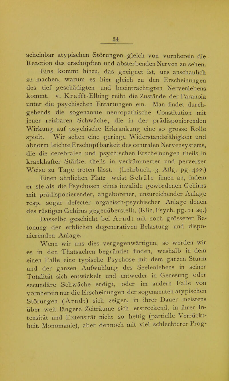 scheinbar atypischen Störungen gleich von vornherein die Reaction des erschöpften und absterbenden Nerven zu sehen. Eins kommt hinzu, das geeignet ist, uns anschaulich zu machen, warum es hier gleich zu den Erscheinungen des tief geschädigten und beeinträchtigten Nervenlebens kommt, v. Krafft-Elbing reiht die Zustände der Paranoia unter die psychischen Entartungen ein. Man findet durch- gehends die sogenannte neuropathische Constitution mit jener reizbaren Schwäche, die in der prädisponierenden Wirkung auf psychische Erkrankung eine so grosse Rolle spielt. Wir sehen eine geringe Widerstandsfähigkeit und abnorm leichte Erschöpfbarkeit des centralen Nervensystems, die die cerebralen und psychischen Erscheinungen theils in krankhafter Stärke, theils in verkümmerter und perverser Weise zu Tage treten lässt. (Lehrbuch, 3. Aflg. pg. 422.) Einen ähnlichen Platz weist Schüle ihnen an, indem er sie als die Psychosen eines invalide gewordenen Gehirns mit prädisponierender, angeborener, unzureichender Anlage resp. sogar defecter organisch-psychischer Anlage denen des rüstigen Gehirns gegenüberstellt. (Ivlin. Psych. pg. 11 sq.) Dasselbe geschieht bei Arndt mit noch grösserer Be- tonung der erblichen degenerativen Belastung und dispo- nierenden Anlage. Wenn wir uns dies vergegenwärtigen, so werden wir es in den Thatsachen begründet finden, weshalb in dem einen Falle eine typische Psychose mit dem ganzen Sturm und der ganzen Aufwühlung des Seelenlebens in seiner Totalität sich entwickelt und entweder in Genesung oder secundäre Schwäche endigt, oder im andern Falle von vornherein nur die Erscheinungen der sogenannten atypischen Störungen (Arndt) sich zeigen, in ihrer Dauer meistens über weit längere Zeiträume sich erstreckend, in ihrer In- tensität und Extensität nicht so heftig (partielle Verrückt- heit, Monomanie), aber dennoch mit viel schlechterer Prog-