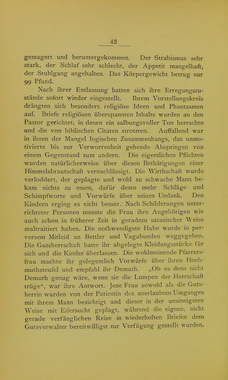 gemagert und heruntergekommen. Der Strabismus sehr stark, der Schlaf sehr schlecht, der Appetit mangelhaft, der Stuhlgang angehalten. Das Körpergewicht betrug nur 99 Pfund. Nach ihrer Entlassung hatten sich ihre Erregungszu- stände sofort wieder eingestellt. Ihrem Vorstellungskreis drängten sich besonders religiöse Ideen und Phantasmen auf. Briefe religiösen überspannten Inhalts wurden an den Pastor gerichtet, in denen ein salbungsvoller Ton herrschte und die von biblischen Citaten strotzten. Auffallend war in ihnen der Mangel logischen Zusammenhangs, das unmo- tivierte bis zur Verworrenheit gehende Abspringen von einem Gegenstand zum andern. Die eigentlichen Pflichten wurden natürlicherweise über diesen Bethätigungen einer Himmelsbrautschaft vernachlässigt. Die Wirthschaft wurde verloddert, der geplagte und wohl zu schwache Mann be- kam nichts zu essen, dafür desto mehr Schläge und Schimpfworte und Vorwürfe über seinen Undank. Den Kindern erging es nicht besser. Nach Schilderungen unter- richteter Personen musste die Frau ihre Angehörigen wie auch schon in früherer Zeit in geradezu satanischer W eise maltraitiert haben. Die nothwendigste Habe wurde in per- versem Mitleid an Bettler und Vagabunden weggegeben. Die Gutsherrschaft hatte ihr abgelegte Kleidungsstücke für sich und die Kinder überlassen. Die wohlmeinende Pfarrers- frau machte ihr srelegentlich Vorwürfe über ihren Hoch- muthsteufel und empfahl ihr Demuth. „Ob es denn nicht Demuth genug wäre, wenn sie die Lumpen der Herrschaft trüge“, war ihre Antwort. Jene Frau sowohl als die Guts- herrin wurden von der Patientin des unerlaubten Umganges mit ihrem Mann bezichtigt und dieser in der unsinnigsten Weise mit Eifersucht geplagt, während die eignen, nicht gerade verfänglichen Reize in wiederholten Briefen dem Gutsverwalter bereitwilligst zur Verfügung gestellt wurden.