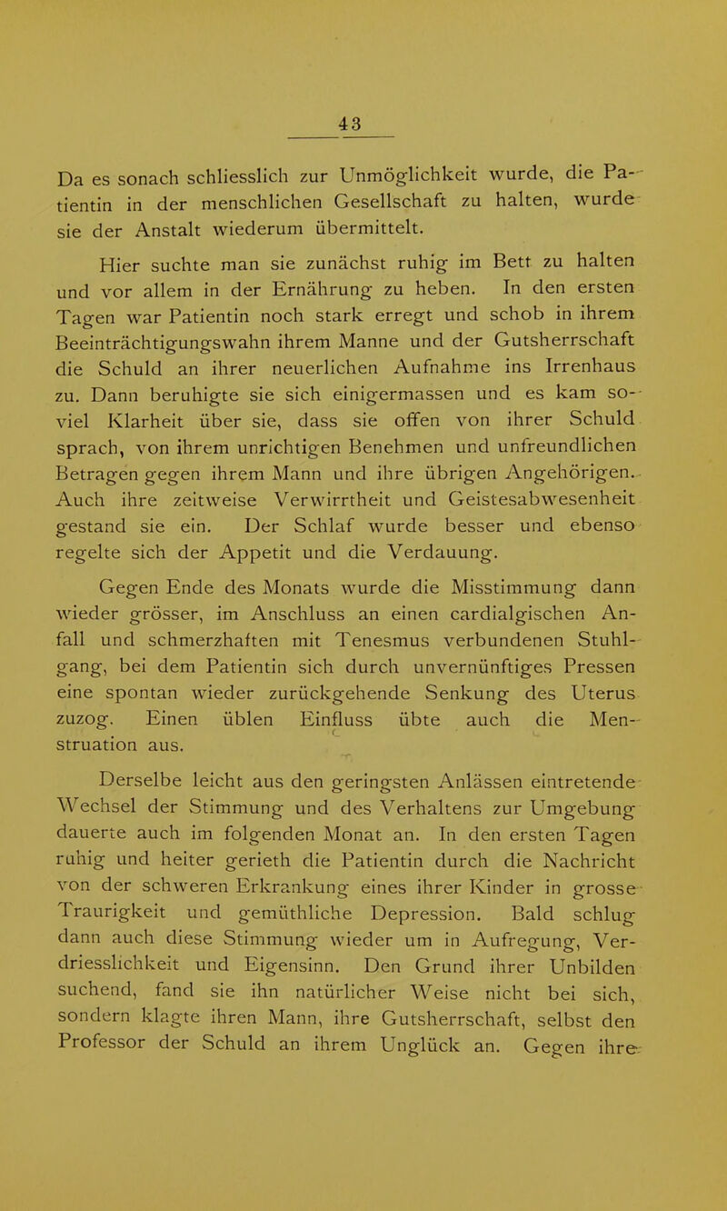 Da es sonach schliesslich zur Unmöglichkeit wurde, die Pa- tientin in der menschlichen Gesellschaft zu halten, wurde sie der Anstalt wiederum übermittelt. Hier suchte man sie zunächst ruhig im Bett zu halten und vor allem in der Ernährung zu heben. In den ersten Tagen war Patientin noch stark erregt und schob in ihrem Beeinträchtigungswahn ihrem Manne und der Gutsherrschaft die Schuld an ihrer neuerlichen Aufnahme ins Irrenhaus zu. Dann beruhigte sie sich einigermassen und es kam so- viel Klarheit über sie, dass sie offen von ihrer Schuld sprach, von ihrem unrichtigen Benehmen und unfreundlichen Betragen gegen ihrem Mann und ihre übrigen Angehörigen. Auch ihre zeitweise Verwirrtheit und Geistesabwesenheit gestand sie ein. Der Schlaf wurde besser und ebenso regelte sich der Appetit und die Verdauung. Gegen Ende des Monats wurde die Misstimmung dann wieder grösser, im Anschluss an einen cardialgischen An- fall und schmerzhaften mit Tenesmus verbundenen Stuhl- gang, bei dem Patientin sich durch unvernünftiges Pressen eine spontan wieder zurückgehende Senkung des Uterus zuzog. Einen üblen Einfluss übte auch die Men- struation aus. Derselbe leicht aus den geringsten Anlässen eintretende Wechsel der Stimmung und des Verhaltens zur Umgebung dauerte auch im folgenden Monat an. In den ersten Tagen ruhig und heiter gerieth die Patientin durch die Nachricht von der schweren Erkrankung eines ihrer Kinder in grosse Traurigkeit und gemüthliche Depression. Bald schlug dann auch diese Stimmung wieder um in Aufregung, Ver- driesslichkeit und Eigensinn. Den Grund ihrer Unbilden suchend, fand sie ihn natürlicher Weise nicht bei sich, sondern klagte ihren Mann, ihre Gutsherrschaft, selbst den Piofessor der Schuld an ihrem Unglück an. Gegen ihre-