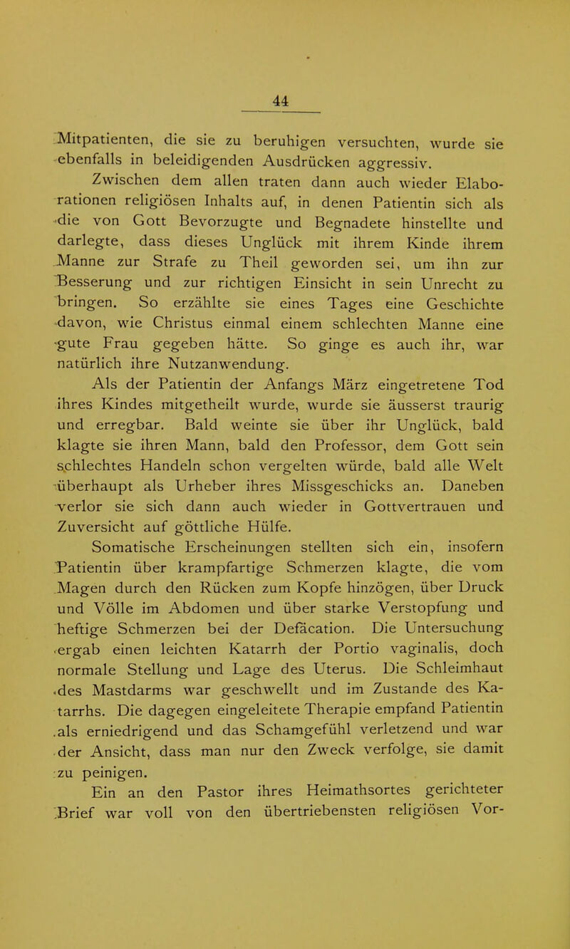Mitpatienten, die sie zu beruhigen versuchten, wurde sie ebenfalls in beleidigenden Ausdrücken aggressiv. Zwischen dem allen traten dann auch wieder Elabo- rationen religiösen Inhalts auf, in denen Patientin sich als •die von Gott Bevorzugte und Begnadete hinstellte und darlegte, dass dieses Unglück mit ihrem Kinde ihrem Manne zur Strafe zu Theil geworden sei, um ihn zur Besserung und zur richtigen Einsicht in sein Unrecht zu bringen. So erzählte sie eines Tages eine Geschichte davon, wie Christus einmal einem schlechten Manne eine ■gute Frau gegeben hätte. So ginge es auch ihr, war natürlich ihre Nutzanwendung. Als der Patientin der Anfangs März eingetretene Tod ihres Kindes mitgetheilt wurde, wurde sie äusserst traurig und erregbar. Bald weinte sie über ihr Unglück, bald klagte sie ihren Mann, bald den Professor, dem Gott sein schlechtes Handeln schon vergelten würde, bald alle Welt ■überhaupt als Urheber ihres Missgeschicks an. Daneben verlor sie sich dann auch wieder in Gottvertrauen und Zuversicht auf göttliche Hülfe. Somatische Erscheinungen stellten sich ein, insofern Patientin über krampfartige Schmerzen klagte, die vom Magen durch den Rücken zum Kopfe hinzögen, über Druck und Völle im Abdomen und über starke Verstopfung und heftige Schmerzen bei der Defacation. Die Untersuchung • ergab einen leichten Katarrh der Portio vaginalis, doch normale Stellung und Lage des Uterus. Die Schleimhaut • des Mastdarms war geschwellt und im Zustande des Ka- tarrhs. Die dagegen eingeleitete Therapie empfand Patientin .als erniedrigend und das Schamgefühl verletzend und war der Ansicht, dass man nur den Zweck verfolge, sie damit zu peinigen. Ein an den Pastor ihres Heimathsortes gerichteter .Brief war voll von den übertriebensten religiösen Vor-