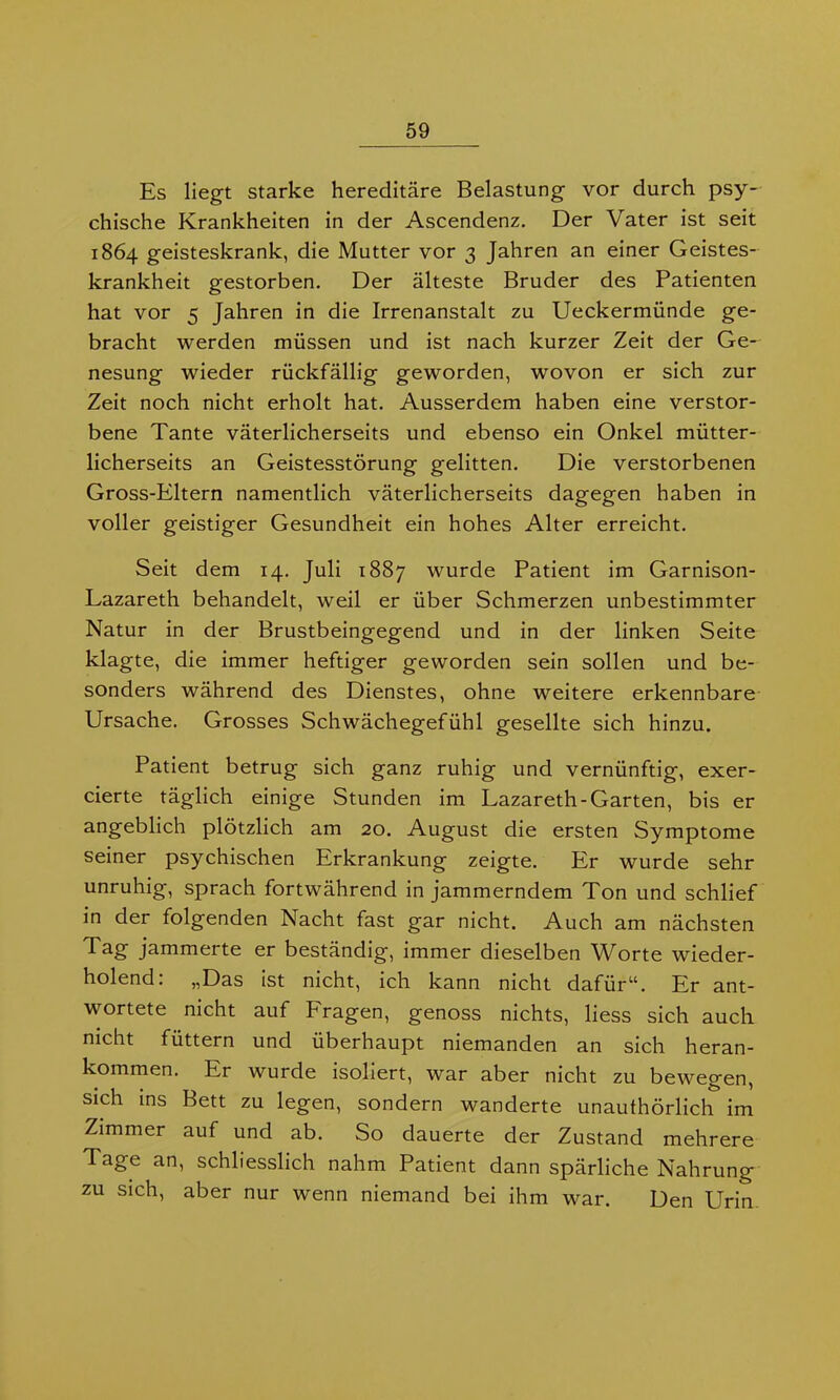 Es liegt starke hereditäre Belastung vor durch psy- chische Krankheiten in der Ascendenz. Der Vater ist seit 1864 geisteskrank, die Mutter vor 3 Jahren an einer Geistes- krankheit gestorben. Der älteste Bruder des Patienten hat vor 5 Jahren in die Irrenanstalt zu Ueckermünde ge- bracht werden müssen und ist nach kurzer Zeit der Ge- nesung wieder rückfällig geworden, wovon er sich zur Zeit noch nicht erholt hat. Ausserdem haben eine verstor- bene Tante väterlicherseits und ebenso ein Onkel mütter- licherseits an Geistesstörung gelitten. Die verstorbenen Gross-Eltern namentlich väterlicherseits dagegen haben in voller geistiger Gesundheit ein hohes Alter erreicht. Seit dem 14. Juli 1887 wurde Patient im Garnison- Lazareth behandelt, weil er über Schmerzen unbestimmter Natur in der Brustbeingegend und in der linken Seite klagte, die immer heftiger geworden sein sollen und be- sonders während des Dienstes, ohne weitere erkennbare Ursache. Grosses Schwächegefühl gesellte sich hinzu. Patient betrug sich ganz ruhig und vernünftig, exer- cierte täglich einige Stunden im Lazareth-Garten, bis er angeblich plötzlich am 20. August die ersten Symptome seiner psychischen Erkrankung zeigte. Er wurde sehr unruhig, sprach fortwährend in jammerndem Ton und schlief in der folgenden Nacht fast gar nicht. Auch am nächsten Tag jammerte er beständig, immer dieselben Worte wieder- holend: „Das ist nicht, ich kann nicht dafür“. Er ant- wortete nicht auf Fragen, genoss nichts, liess sich auch nicht füttern und überhaupt niemanden an sich heran- kommen. Ei wurde isoliert, war aber nicht zu bewegen, sich ins Bett zu legen, sondern wanderte unaufhörlich im Zimmer auf und ab. So dauerte der Zustand mehrere Tage an, schliesslich nahm Patient dann spärliche Nahrung zu sich, aber nur wenn niemand bei ihm war. Den Urin