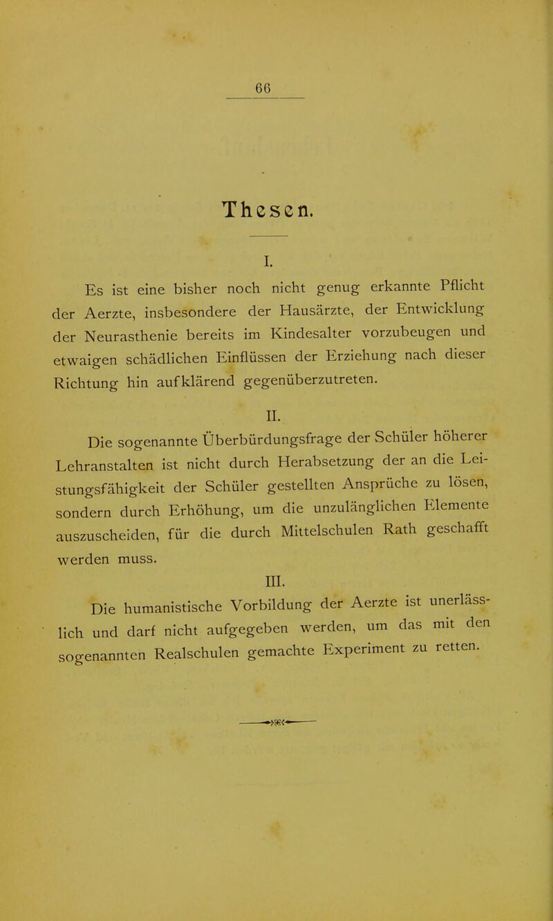 6G Thesen. i. Es ist eine bisher noch nicht genug erkannte Pflicht der Aerzte, insbesondere der Hausärzte, der Entwicklung der Neurasthenie bereits im Kindesalter vorzubeugen und etwaigen schädlichen Einflüssen der Erziehung nach dieser Richtung hin aufklärend gegenüberzutreten. II. Die sogenannte Überbürdungsfrage der Schülei höherer Lehranstalten ist nicht durch Herabsetzung der an die Lei- stungsfähigkeit der Schüler gestellten Ansprüche zu lösen, sondern durch Erhöhung, um die unzulänglichen Elemente auszuscheiden, für die durch Mittelschulen Rath geschafft werden muss. III. Die humanistische Vorbildung der Aerzte ist unerläss- lich und darf nicht aufgegeben werden, um das mit den sogenannten Realschulen gemachte Experiment zu retten. »88<-