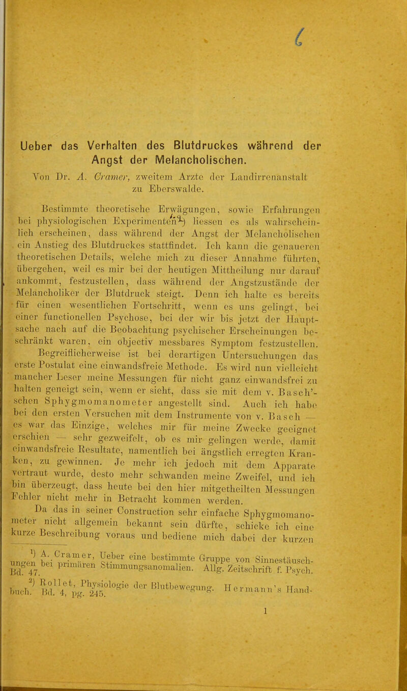 Lieber das Verhalten des Blutdruckes während der Angst der Melancholischen. Von Dr. A. Gramer, zweitem Arzte der Landirreiianstalt zu Eberswalde. Bestimmte theoretische Erwägungen, sowie Erfahrungen / CI ° ~ 7 0 bei physiologischen Experimenten^ Hessen es als wahrschein- lich erscheinen, dass während der Angst der Melancholischen . ein Anstieg des Blutdruckes stattfindet. Ich kann die genaueren theoretischen Details, welche mich zu dieser Annahme führten, übergehen, weil es mir bei der heutigen Mittheilung nur darauf ankommt, festzustellen, dass wählend der Angstzustände der Melancholiker der Blutdruck steigt. Denn ich halte es bereits ■für ciuen wesentlichen Fortschritt, wenn cs uns gelingt, bei einer functioneilen Psychose, bei der wir bis jetzt der Haupt- sache nach auf die Beobachtung psychischer Erscheinungen be- schränkt waren, ein objectiv messbares Symptom festzustellen. Begreiflicherweise ist bei derartigen Untersuchungen das eiste Postulat eine einwandsfreie Methode. Es wird nun vielleicht mancher Leser meine Messungen für nicht ganz einwandsfrei zu halten geneigt sein, wenn er sieht, dass sic mit dem v. Basch’- schcn Sphygmomanometer angestellt sind. Auch ich habe bei den ersten Versuchen mit dem Instrumente von v. Basch — es war das Einzige, welches mir für meine Zwecke geeignet erschien — sehr gezweifelt, ob es mir gelingen werde, damit cinwandsfreie Resultate, namentlich bei ängstlich erregten Kran- ken, zu gewinnen. Je mehr ich jedoch mit dem* Apparate vertraut wurde, desto mehr schwanden meine Zweifel, und ich bin uberzeugt, dass heute bei den hier mitgetheilten Messungen fehler nicht mehr in Betracht kommen werden. Da das in seiner Construction sehr einfache Sphygmomano- meter nicht allgemein bekannt sein dürfte, schicke ich eine curze Beschreibung voraus und bediene mich dabei der kurzen uno-en bei dne besti“}nte Gruppe von Sinnestäusch Beb 47. 1 Stimmungsanomalien. Allg. Zeitschrift f. Psyeh huch? dCr BhltbeWegUn* Uermann’s Hand