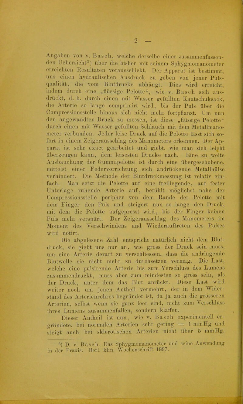 Angaben von v. Basch, welche derselbe einer zusammenfassen- den Uebcrsicht3) über die bisher mit seinem Sphygmomanometer erreichten Resultaten vorausschickt. Der Apparat ist bestimmt, uns einen hydraulischen Ausdruck zu geben von jener Puls- qualität, die vom Blutdrucke abhängt. Dies wird erreicht, indem durch eine „flüssige Pelotte“, wie v. Basch sich aus- drückt, d. h. durch einen mit Wasser gefüllten Kautschuksack, die Arterie so lange comprimirt wird, bis der Puls über die Comprcssionsstcllc hinaus sich nicht mehr fortpflanzt. Um nun den angewandten Druck zu messen, ist diese „flüssige Pelotte“ durch einen mit Wasser gefüllten Schlauch mit dem Metallmano- metcr verbunden. Jeder leise Druck auf die Pelotte lässt sich so- fort in einem Zeigerausschlag des Manometers erkennen. Der Ap- parat ist sehr exact gearbeitet und giebt, wie man sich leipht überzeugen kann, dem leisesten Drucke nach. Eine zu weite Ausbauchung der Gummipelotte ist durch eine übergeschobene, mittelst einer Federvorrichtung sich andrückende Metallhülse verhindert. Die Methode der Blutdruckmessung ist relativ ein- fach. Man setzt die Pelotte auf eine freiliegende, auf fester Unterlage ruhende Arterie auf, befühlt möglichst nahe der Compressionsstelle peripher von dem Rande der Pelotte mit dem Finger den Puls und steigert nun so lange den Druck, mit dem die Pelotte aufgepresst wird, bis der Finger keinen Puls mehr verspürt. Der Zeigerausschlag des Manometers im Moment des Verschwindens und Wiederauftreten des Pulses wird notirt. Die abgelesene Zahl entspricht natürlich nicht dem Blut- druck, sie giebt uns nur an, wie gross der Druck sein muss, um eine Arterie derart zu verschliessen, dass die andringende Blutwelle sie nicht mehr zu durchsetzen vermag. Die Last, welche eine pulsirende Arterie bis zum Verschluss des Lumens zusammendrückt, muss aber zum mindesten so gross sein, als der Druck, unter dem das Blut anrückt. Diese Last wird weiter noch um jenen Antheil vermehrt, der in dem Wider- stand des Arterienrohres begründet ist, da ja auch die grösseren Arterien, selbst wenn sic ganz leer sind, nicht zum Verschluss ihres Lumens zusammenfallen, sondern klaffen. Dieser Antheil ist nun, wie v. Basch experimentell er- gründete, bei normalen Arterien sehr gering = 1 mmHg und steigt auch bei sklerotischen Arterien nicht über 5 mmHg. 3) D. v. Basch, Das Sphygmomanometer und seine Anwendung in der Praxis. Berl. klin. Wochenschrift 1887.