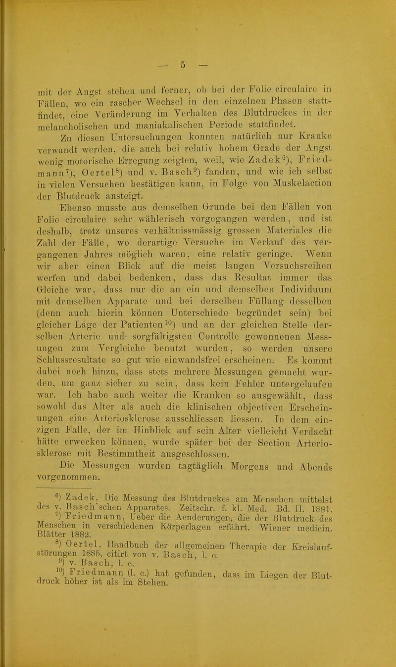 mit der Angst stehen und ferner, ob bei der Folie circulairc in Fällen, wo ein rascher Wechsel in den einzelnen Phasen statt- findet, eine Veränderung im Verhalten des Blutdruckes in der melancholischen und maniakalischen Periode stattfindet. Zu diesen Untersuchungen konnten natürlich nur Kranke verwandt werden, die auch bei relativ hohem Grade der Angst wenig motorische Erregung zeigten, weil, wie Zadek* * * 6), Fried- mann7), Oertel8) und v. Basch9) fanden, und wie ich seihst in vielen Versuchen bestätigen kann, in Folge von Muskelaction der Blutdruck ansteigt. Ebenso musste aus demselben Grunde bei den Fällen von Folie circulaire sehr wählerisch vorgegangen werden, und ist deshalb, trotz unseres veihältnissmässig grossen Materiales die Zahl der Fälle, wo derartige Versuche im Verlauf des ver- gangenen Jahres möglich waren, eine relativ geringe. Wenn wir aber einen Blick auf die meist langen Versuchsreihen werfen und dabei bedenken, dass das Resultat immer das Gleiche war. dass nur die an ein und demselben Individuum mit demselben Apparate und bei derselben Füllung desselben (denn auch hierin können Unterschiede begründet sein) bei gleicher Lage der Patienten10) und an der gleichen Stelle der- selben Arterie und- sorgfältigsten Controlle gewonnenen Mess- ungen zum Vergleiche benutzt wurden, so werden unsere Schlussresultatc so gut wie ein wandsfrei erscheinen. Es kommt dabei noch hinzu, dass stets mehrere Messungen gemacht wur- den, um ganz sicher zu sein, dass kein Fehler untergelaufen war. Ich habe auch weiter die Kranken so ausgewählt, dass sowohl das Alter als auch die klinischen objectiven Erschein- ungen eine Arteriosklerose ausschliessen Hessen. In dem ein- zigen Falle, der im Hinblick auf sein Alter vielleicht. Verdacht hätte erwecken können, wurde später bei der Section Arterio- sklerose mit Bestimmtheit ausgeschlossen. Die Messungen wurden tagtäglich Morgens und Abends vorgenommen. G) Zadek, Die Messung des Blutdruckes am Menschen mittelst des v. Basch'sehen Apparates. Zeitschr. f. kl. Med. Bd. 11. 1881. ') 1 riedmann, lieber die Aenderungen, die der Blutdruck des Menschen in verschiedenen Körperlagen erfahrt. Wiener medicin Blätter 1882. 8) Oertel, Handbuch der allgemeinen Therapie der Kreislauf- störungen 1885, citirt von v. Basch, 1. c. <J) v. Basch, 1. c. i()) priedmann (1. c.) hat gefunden, dass im Liegen der Blut- druck höher ist als im Stehen.