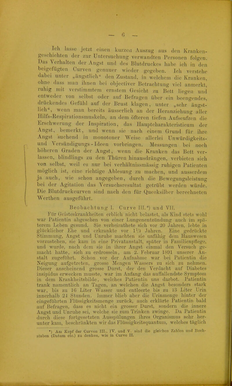 0 Ich lasse jetzt einen kurzen Auszug aus den Kranken- geschichten der zur Untersuchung verwandten Personen folgen. Das Verhalten der Angst und des Blutdruckes habe ich in 'den beigefügten Curven genauer wieder gegeben. Ich verstehe dabei unter „ängstlich“ den Zustand, in welchem die Kranken, ohne dass man ihnen bei objectiver Betrachtung viel anmerkt, mhig mit verstimmtem ernstem Gesicht zu Bett liegen und entwcdei von selbst oder auf Befragen über ein beengendes, drückendes Gefühl auf der Brust klagen, unter „sehr ängst- lich , wenn man bereits äusserlich an der Heranziehung aller Hilfs-Respirationsmuskcln, an dein öfteren tiefen Aufseufzen die Erschwerung der Inspiration, das Hauptcharaktcristicum der Angst, bemerkt, und wenn sie nach einem Grund für ihre Angst suchend in monotoner Weise allerlei Unwürdigkeits- und Versündigungs - Ideen Vorbringen. Messungen bei noch höheren Graden der Angst, wenn die Kranken das Bett ver- lassen, blindlings zu den Thüren hinausdrängen, verbieten sich von selbst, weil es nur bei verhältnissmässig ruhigen Patienten möglich ist, eine richtige Ablesung zu machen, und ausserdem ja auch, wie schon angegeben, durch die Bewegungsleistung bei der Agitation das Versuchsresultat getrübt werden würde. Die Blutdruckcurven sind nach den für Quecksilber berechneten Werthen ausgeführt. Beobachtung I. Curve III.*) und VII. Für Geisteskrankheiten erblich nicht belastet, als Kind stets wohl war Patientin abgesehen von einer Lungenentzündung auch im spä- terem Leben gesund. Sie verheirathete sich vor 20 Jahren, lebte in glücklicher Ehe und erkrankte vor IV2 Jahren. Eine gedrückte Stimmung, Angst und Unruhe machten sie unfähig dem Hauswesen vorzustehen, sie kam in eine Privatanstalt, später in Familienpflege, und wurde, nach dem sie in ihrer Angst einmal den Versuch ge- macht hatte, sich zu erdrosseln, am 2. Februar 1801 unserer An- stalt zugeführt. Schon vor der Aufnahme war bei Patientin die Neigung aufgetreten, grosse Mengen Wassers zu sich zu nehmen. Dieser anscheinend grosse Durst, der den Verdacht auf Diabetes insipidus erwecken musste, war im Anfang das auffallendste Symptom in dem Krankheitsbilde, -welches Patientin uns darbot. Patientin trank namentlich an Tagen, an welchen die Angst besonders stark war, bis zu 16 Liter Wasser und entleerte bis zu 13 Liter Urin innerhalb 21 Stunden. Immer blieb aber die Urinmenge hinter der eingeführten Flüssigkeitsmenge zurück, auch erklärte Patientin bald auf Befragen, dass es nicht ein grosser Durst, sondern die innere Angst und Unruhe sei, welche sie zum Trinken zwinge. Da Patientin durch diese fortgesetzten Ausspülungen ihres Organismus sehr her- unter kam, beschränkten wir das Flüssigkeitsquantum, welches täglich *) Ara Kopf der Curvon III., IV. und V. sind die gleichen Zahlen und Buch- staben (Datum etc.) zu denken, wie in Curve II.
