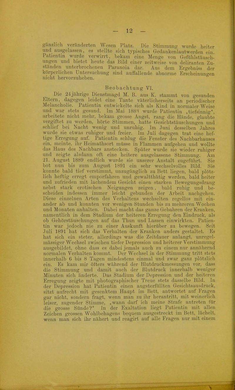 gänzlich veränderten Wesen Platz. Die Stimmung wurde heiter undausgelassen, es stellte sich typisches Gedanken lautwerden ein. Patientin wurde verwirrt, bekam eine Menge von Gefühlstäusch- ungen und bietet heute das Bild einer zeitweise von deliranten Zu- ständen unterbrochenen Paranoia dar. Aus dem Ergebniss der körperlichen Untersuchung sind auffallende abnorme Erscheinungen nicht hervorzuheben. Beobachtung VI. Die 24jährige Dienstmagd M. B. aus K. stammt von gesunden Eltern, dagegen leidet eine Tante väterlicherseits an periodischer Melancholie. Patientin entwickelte sich als Kind in normaler Weise und war stets gesund. Im Mai 1888 wurde Patientin „tiefsinnig“, arbeitete nicht mehr, bekam grosse Angst, rang die Hände, glaubte vergiftet zu werden, hörte Stimmen, hatte Gesichtstäuschungen und schlief bei Nacht wenig und unruhig. Im Juni desselben Jahres wurde sie etwas ruhiger und freier. Im Juli dagegen trat eine hef- tige Erregung auf. Patientin schlug die Fenster des Nachbarhauses ein, meinte, ihr Heimathsort müsse in Flammen aufgehen und wollte das Haus des Nachbars anstecken. Später wurde sie wieder ruhiger und zeigte alsdann oft eine heitere ausgelassene Stimmung. Am 21. August 1889 endlich wurde sie unserer Anstalt zugeführt. Sie bot nun bis zum August 1S91 ein sehr wechselvolles Bild. Sie konnte bald tief verstimmt, unzugänglich zu Bett liegen, bald plötz- lich heftig erregt emporfahren und gewaltthätig werden, bald heiter und zufrieden mit lachendem Gesicht einen starken Bewegungsdrang nebst stark erotischen Neigungen zeigen, bald ruhig und be- scheiden indessen immer leicht gebunden der Arbeit nachgehen. Diese einzelnen Arten des Verhaltens wechselten regellos mit ein- ander ab und konnten vor wenigen Stunden bis zu mehreren Wochen und Monaten anhalten. Dabei macht das ganze Gebaliren der Kranken, namentlich in dem Stadium der heiteren Erregung den Eindruck, als ob Gehörstäuschungen auf das Thun und Lassen einwirkten. Patien- tin war jedoch nie zu einer Auskunft hierüber zu bewegen. Seit Juli 1891 hat sich das Verhalten der Kranken anders gestaltet. Es hat sich ein steter, allerdings was die Zeitdauer anlangt, unregel- mässiger Wechsel zwischen tiefer Depression und heiterer Verstimmung ausgebildet, ohne dass es dabei jemals auch zu einem nur annähernd normalen Verhalten kommt. Der Wechsel in der Stimmung tritt stets innerhalb ö bis 8 Tagen mindestens einmal und zwar ganz plötzlich ein. Es kam mir öfters während der Blutdruckmessungen vor, dass die Stimmung und damit auch der Blutdruck innerhalb weniger Minuten sich änderte. Das Stadium der Depression und der heiteren Erregung zeigte mit photographischer Treue stets dasselbe Bild. In der Depression hat Patientin einen angsterfüllten Gesichtsausdruck, sitzt aufrecht mit gesenktem Haupt im Bett, antwortet auf Fragen gar nicht, sondern fragt, wenn man zu ihr herantritt, mit weinerlich leiser, zagender Stimme, „wann darf ich meine Strafe an treten für die grosse Sünde?“ In der Exaltation liegt Patientin mit allen Zeichen grossen Wohlbehagens bequem ausgestreckt im Bett, lächelt, wenn man sich ihr nähert und reagirt auf alle Fragen nur mit einem