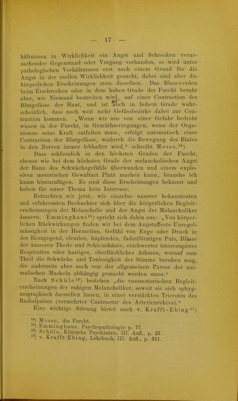 kältnissen in Wirklichkeit ein Angst und Schrecken verur- sachender Gegenstand oder Vorgang vorhanden, so wird unter pathologischen Verhältnissen erst nach einem Grund für die Angst in der reellen Wirklichkeit gesucht, dabei sind aber die körperlichen Erscheinungen stets dieselben. Das Blass werden beim Erschrecken oder in dem hohen Grade der Furcht beruht aber, wie Niemand bestreiten wirdj_ auf einer Contraction der Blutgefässe der Haut, und ist auch in hohem Grade wahr- scheinlich, dass noch weit mehr Gefässbezirke dabei zur Con- traction kommen. „Wenn wir uns von einer Gefahr bedroht wissen in der Furcht, in Gemüthserregungen, wenn der Orga- nismus seine Kraft entfalten muss, erfolgt automatisch einer Contraction der Blutgefässe, wodurch die Bewegung des Blutes in den Nerven immer lebhafter wird,“ schreibt Mosso. H) Dass schliesslich in den höchsten Graden der Furcht, ebenso wie bei dem höchsten Grade der melancholischen Angst der Bann des Schwächegefühls überwunden und einem explo- siven motorischen Gewaltact Platz machen kann, brauche ich kaum hinzuzufügen. Es sind diese Erscheinungen bekannt und haben für unser Thema kein Interesse. Betrachten wir jetzt, wie einzelne unserer bekanntesten und erfahrensten Beobachter sich über die körperlichen Begleit- erscheinungen der Melancholie und der Angst der Melancholiker äussern. Emminghaus15) spricht sich dahinaus: „Von körper- lichen Rückwirkungen finden wir bei dem Angstaffecte Unregel- mässigkeit in der Herzaction, Gefühl von Enge oder Druck in der Herzgegend, elenden, hüpfenden, fadenförmigen Puls, Blässe der äusseren Theile und Schleimhäute, erschwerter intercoupirter Respiration oder hastiges, oberflächliches Athmen, worauf zum Theil die Schwäche und Tonlosigkeit der Stimme beruhen mag, die anderseits aber auch von der allgemeinen Parese der ani- malischen Muskeln abhängig gemacht werden muss.“ Nach Sckiile16) bestehen „die vasomotorischen Begleit- erscheinungen der ruhigen Melancholiker, soweit sie sich sphyg- mographisch darstellen lassen, in einer verstärkten Tricrotin des Radialpulses (vermehrter Contractur des Arterienrohres).“ Eine wichtige Störung bietet nach v. Krafft-Ebing 17) u) Mosso, die Furcht. Emminghaus, Psychopathologie p. 77. «) Schüle, Klinische Psychiatrie, III. Aufl., p. 37. ) v. Krafft-Ebing, Lehrbuch, III. Aufi., p. 331.