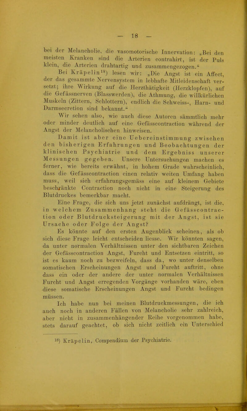 bei der Melancholie, die vasomotorische Innervation: „Bei den meisten Kranken sind die Arterien contrahirt, ist der Puls klein, die Arterien drahtartig und zusammengezogen.“ Bei Kräpelin18) lesen wir: „Die Angst ist ein Affect, der das gesammte Nervensystem in lebhafte Mitleidenschaft ver- setzt; ihre Wirkung auf die Herzthätigkeit (Herzklopfen), auf die Gefässnerven (Blasswerden), die Athmung, die willkürlichen Muskeln (Zittern, Schlottern), endlich die Schweiss-, Harn- und Darmsecretion sind bekannt.“ Wir sehen also, wie auch diese Autoren sämmtlich mehr oder minder deutlich auf eine Gefässcontraction während der Angst der Melancholischen hinweisen. Damit ist aber eine Uebereinstimmung zwischen den bisherigen Erfahrungen und Beobachtungen der klinischen Psychiatrie und dem Ergebniss unserer Messungen gegeben. Unsere Untersuchungen machen es ferner, wie bereits erwähnt, in hohem Grade wahrscheinlich, dass die Gefässcontraction einen relativ weiten Umfang haben muss, wreil sich erfahrungsgemäss eine auf kleinem Gebiete beschränkte Contraction noch nicht in eine Steigerung des Blutdruckes bemerkbar macht. Eine Frage, die sich uns jetzt zunächst aufdrängt, ist die, in welchem Zusammenhang steht die Gefässcontrac- tion oder Blutdrucksteigerung mit der Angst, ist sie Ursache oder Folge der Angst? Es könnte auf den ersten Augenblick scheinen, als ob sich diese Frage leicht entscheiden liesse. Wir könnten sagen, da unter normalen Verhältnissen unter den sichtbaren Zeichen der Gefässcontraction Angst, Furcht und Entsetzen eintritt, so ist es kaum noch zu bezweifeln, dass da, wo unter denselben somatischen Erscheinungen Angst und Furcht auftritt, ohne dass ein oder der andere der unter normalen Verhältnissen Furcht und Angst erregenden Vorgänge vorhanden wäre, eben diese somatische Erscheinungen Angst und Furcht bedingen müssen. Ich habe nun bei meinen Blutdruckmessungen, die ich auch noch in anderen Fällen von Melancholie sehr zahlreich, aber nicht in zusammenhängender Reihe vorgenommen habe, stets darauf geachtet, ob sich nicht zeitlich ein Unterschied 18) Kräpelin, Compendium der Psychiatrie.
