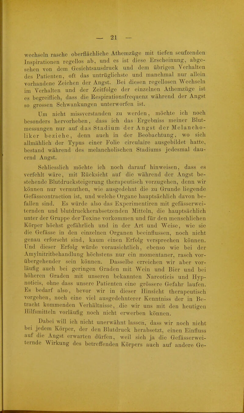 wechseln rasche oberflächliche Athemzüge mit tiefen seufzenden Inspirationen regellos ab, und es ist diese Erscheinung, abge- sehen von dem Gesichtsausdruck und dem tiluigcn Verhalten des Patienten, oft das untrüglichste und manchmal nur allein vorhandene Zeichen der Angst. Bei diesen regellosen Wechseln im Verhalten und der Zeitfolge der einzelnen Athemzüge ist es begreiflich, dass die Respirationsfrequenz während der Angst so grossen Schwankungen unterworfen ist. Um nicht missverstanden zu werden, möchte ich noch besonders hervorheben, dass ich das Ergehniss meiner Blut- messungen nur auf das Stadium der Angst der Melancho- liker beziehe, denn auch in der Beobachtung, wo sich allmählich der Typus einer Folie circulaire ausgebildet hatte, bestand während des melancholischen Stadiums jedesmal dau- ernd Angst. Schliesslich möchte ich noch darauf hinweisen, dass es verfehlt wäre, mit Rücksicht auf die während der Angst be- stehende Blutdrucksteigerung therapeutisch vorzugehen, denn wir können nur vermuthen, wie ausgedehnt die zu Grunde liegende Gefässcontraction ist, und welche Organe hauptsächlich davon be- fallen sind. Es würde also das Experimentiren mit gefässerwei- ternden und blutdruckherabsetzenden Mitteln, die hauptsächlich unter der Gruppe der Toxine Vorkommen und für den menschlichen Körper höchst gefährlich und in der Art und Weise, wie sie die Gefässe in den einzelnen Organen beeinflussen, noch nicht genau erforscht sind, kaum einen Erfolg versprechen können. Und dieser Erfolg würde vorausichtlich, ebenso wie bei der Amylnitritbehandlung höchstens nur ein momentaner, rasch vor- übergehender sein können. Dasselbe erreichen wir aber vor- läufig auch bei geringen Graden mit Wein und Bier und bei höheren Graden mit unseren bekannten Harcoticis und Hyp- noticis, ohne dass unsere Patienten eine grössere Gefahr laufen. Es bedarf also, bevor wir in dieser Hinsicht therapeutisch vorgehen, noch eine viel ausgedehnterer Kenntniss der in Be- tracht kommenden Verhältnisse, die wir uns mit den heutigen Hilfsmitteln vorläufig noch nicht erwerben können. Dabei will ich nicht unerwähnt lassen, dass wir noch nicht bei jedem Körper, der den Blutdruck herabsetzt, einen Einfluss auf die Angst erwarten dürfen, weil sich ja die Gefässerwei- ternde Wirkung des betreffenden Körpers auch auf andere Ge-