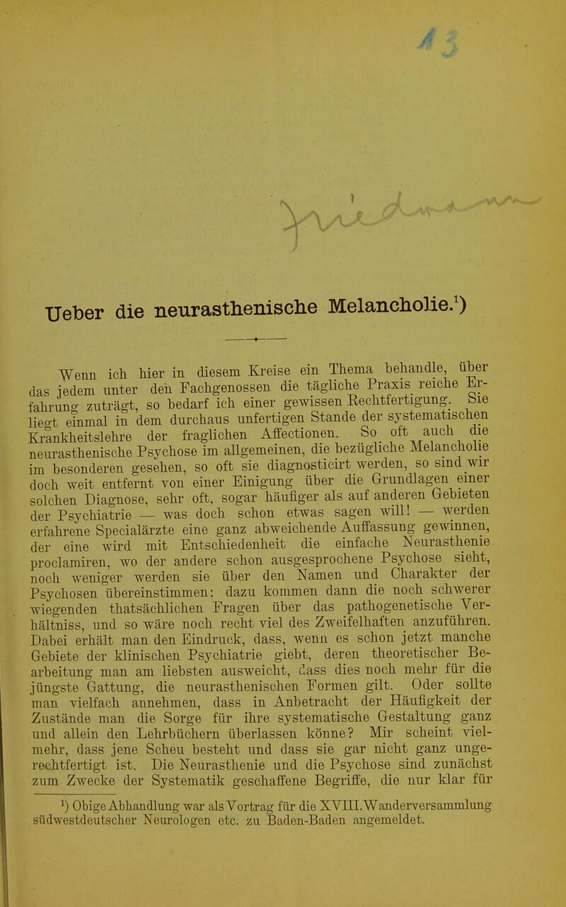 Ueber die neurastheniscbe Melancholie.1) Wenn ich Mer in diesem Kreise ein Thema behandle, über das iedem unter den Fachgenossen die tägliche Praxis reiche Er- fahrung zuträgt, so bedarf ich einer gewissen Rechtfertigung, Sie liegt einmal in dem durchaus unfertigen Stande der systematischen Krankheitslehre der fraglichen Affectionen. So. oft auch die neurasthenische Psychose im allgemeinen, die bezügliche Melancholie im besonderen gesehen, so oft sie diagnosticirt werden, so sind .wu doch weit entfernt von einer Einigung über die Grundlagen einer solchen Diagnose, sehr oft, sogar häufiger als auf anderen Gebieten der Psychiatrie — was doch schon etwas sagen will! werden erfahrene Specialärzte eine ganz abweichende Auffassung gewinnen, der eine wird mit Entschiedenheit die einfache Neurasthenie proclamiren, wo der andere schon ausgesprochene Psychose sieht, noch weniger werden sie über den Namen und Charakter der Psychosen übereinstimmen: dazu kommen dann die noch schwerer wiegenden thatsächlichen Fragen über das pathogenetische Ver- hältnis, und so wäre noch recht viel des Zweifelhaften anzuführen. Dabei erhält man den Eindruck, dass, wenn es schon jetzt manche Gebiete der klinischen Psychiatrie giebt, deren theoretischer Be- arbeitung man am liebsten ausweicht, dass dies noch mehr für die jüngste Gattung, die neurasthenischen Formen gilt. Oder sollte man vielfach annehmen, dass in Anbetracht der Häufigkeit der Zustände man die Sorge für ihre systematische Gestaltung ganz und allein den Lehrbüchern überlassen könne? Mir scheint viel- mehr, dass jene Scheu besteht und dass sie gar nicht ganz unge- rechtfertigt ist. Die Neurasthenie und die Psychose sind zunächst zum Zwecke der Systematik geschaffene Begriffe, die nur klar für x) Obige Abhandlung war als Vortrag für die XVIII. Wanderversammlung südwestdeutscher Neurologen etc. zu Baden-Baden angemeldet.