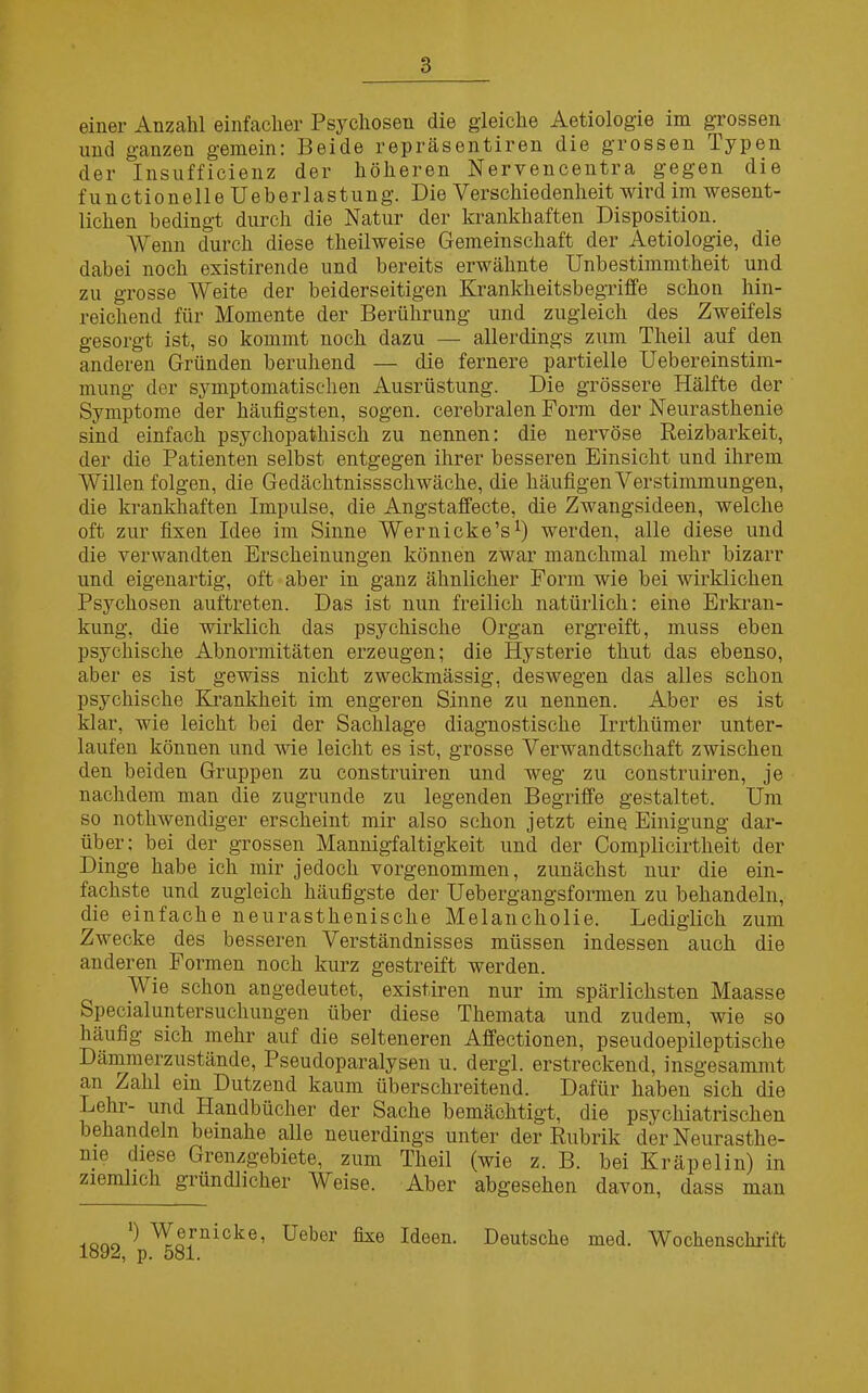 einer Anzahl einfacher Psychosen die gleiche Aetiologie im grossen und ganzen gemein: Beide repräsentiren die grossen lypen der Insufficienz der höheren Nervencentra_ gegen die functione 11 o Ueberlastung. Die Verschiedenheit wird im wesent- lichen bedingt durch die Natur der krankhaften Disposition. Wenn durch diese theilweise Gemeinschaft der Aetiologie, die dabei noch existirende und bereits erwähnte Unbestimmtheit und zu grosse AVeite der beiderseitigen Krankheitsbegriffe schon hin- reichend für Momente der Berührung und zugleich des Zweifels gesorgt ist, so kommt noch dazu — allerdings zum Theil auf den anderen Gründen beruhend — die fernere partielle Uebereinstim- mung der symptomatischen Ausrüstung. Die grössere Hälfte der Symptome der häufigsten, sogen, cerebralen Form der Neurasthenie sind einfach psychopathisch zu nennen: die nervöse Reizbarkeit, der die Patienten selbst entgegen ihrer besseren Einsicht und ihrem Willen folgen, die Gedächtnissschwäche, die häufigen Y er Stimmungen, die krankhaften Impulse, die Angstaffecte, die Zwangsideen, welche oft zur fixen Idee im Sinne Wernicke’s* 1) werden, alle diese und die verwandten Erscheinungen können zwar manchmal mehr bizarr und eigenartig, oft aber in ganz ähnlicher Form wie bei wirklichen Psychosen auftreten. Das ist nun freilich natürlich: eine Erkran- kung, die wirklich das psychische Organ ergreift, muss eben psychische Abnormitäten erzeugen; die Hysterie thut das ebenso, aber es ist gewiss nicht zweckmässig, deswegen das alles schon psychische Krankheit im engeren Sinne zu nennen. Aber es ist klar, wie leicht bei der Sachlage diagnostische Irrthümer unter- laufen können und wie leicht es ist, grosse Verwandtschaft zwischen den beiden Gruppen zu construiren und weg zu construiren, je nachdem man die zugrunde zu legenden Begriffe gestaltet. Um so notliwendiger erscheint mir also schon jetzt eine Einigung dar- über; bei der grossen Mannigfaltigkeit und der Complicirtkeit der Dinge habe ich mir jedoch vorgenommen, zunächst nur die ein- fachste und zugleich häufigste der Uebergangsformen zu behandeln, die einfache neurasthenisclie Melancholie. Lediglich zum Zwecke des besseren Verständnisses müssen indessen auch die anderen Formen noch kurz gestreift werden. Wie schon angedeutet, existiren nur im spärlichsten Maasse Specialuntersuchungen über diese Themata und zudem, wie so häufig sich mehr auf die selteneren Affectionen, pseudoepileptische Dämmerzustände, Pseudoparalysen u. dergl. erstreckend, insgesammt an Zahl ein Dutzend kaum überschreitend. Dafür haben sich die Lehr- und Handbücher der Sache bemächtigt, die psychiatrischen behandeln beinahe alle neuerdings unter der Rubrik der Neurasthe- nie diese Grenzgebiete, zum Theil (wie z. B. bei Kräpelin) in ziemlich gründlicher AVeise. Aber abgesehen davon, dass man ) AVei nicke, Ueber fixe Ideen. Deutsche med. Wochenschrift i, p. 581.