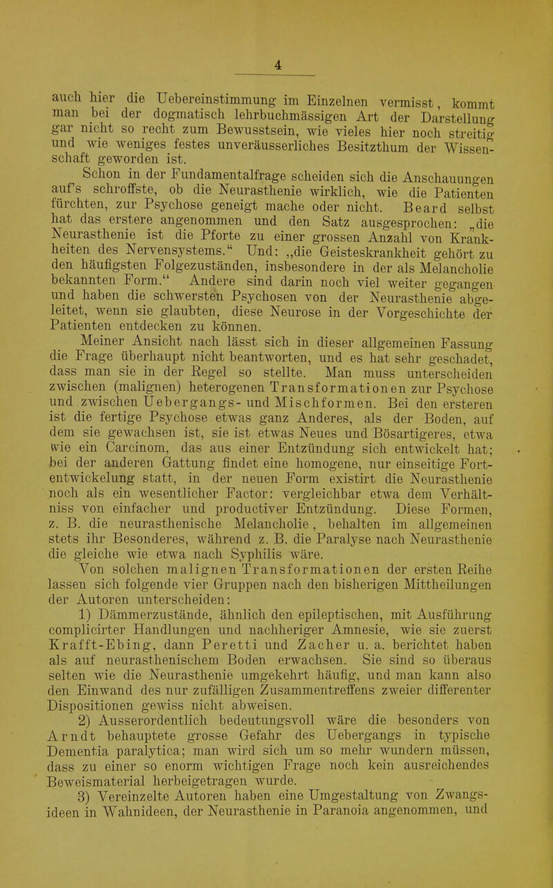 auch hier die Uebereinstimmung im Einzelnen vermisst, kommt man bei der dogmatisch lehrbuchmässigen Art der Darstellung gm nicht so recht zum Bewusstsein, wie vieles hier noch streitig und wie weniges festes unveräusserliches Besitzthum der Wissen- schaft geworden ist. ^ Schon in der P undamentalfrage scheiden sich die Anschauungen aufs schroffste, ob die Neurasthenie wirklich, wie die Patienten fürchten, zur Psychose geneigt mache oder nicht. Beard selbst hat das erstere angenommen und den Satz ausgesprochen: „die Neurasthenie ist die Pforte zu einer grossen Anzahl von Krank- heiten des Nervensystems.“ Und: „die Geisteskrankheit gehört zu den häufigsten Folgezuständen, insbesondere in der als Melancholie bekannten Form.“ Andere sind darin noch viel weiter gegangen und haben die schwersten Psychosen von der Neurasthenie abge- leitet, wenn sie glaubten, diese Neurose in der Vorgeschichte der Patienten entdecken zu können. Meiner Ansicht nach lässt sich in dieser allgemeinen Fassung die Frage überhaupt nicht beantworten, und es hat sehr geschadet, dass man sie in der Regel so stellte. Man muss unterscheiden zwischen (malignen) heterogenen Transformationen zur Psychose und zwischen Uebergangs- und Mischformen. Bei den ersteren ist die fertige Psychose etwas ganz Anderes, als der Boden, auf dem sie gewachsen ist, sie ist etwas Neues und Bösartigeres, etwa ivie ein Carcinom, das aus einer Entzündung sich entwickelt hat; bei der anderen Gattung findet eine homogene, nur einseitige Fort- entwickelung statt, in der neuen Form existirt die Neurasthenie noch als ein wesentlicher Factor: vergleichbar etwa dem Verhält- niss von einfacher und productiver Entzündung. Diese Formen, z. B. die neurasthenische Melancholie, behalten im allgemeinen stets ihr Besonderes, während z. B. die Paralyse nach Neurasthenie die gleiche wie etwa nach Syphilis wäre. Von solchen malignen Transformationen der ersten Reihe lassen sich folgende vier Gruppen nach den bisherigen Mittheilungen der Autoren unterscheiden: 1) Dämmerzustände, ähnlich den epileptischen, mit Ausführung complicirter Handlungen und nachheriger Amnesie, wie sie zuerst Krafft-Ebing, dann Peretti und Zacher u. a. berichtet haben als auf neurasthenischem Boden erwachsen. Sie sind so überaus selten wie die Neurasthenie umgekehrt häufig, und man kann also den Einwand des nur zufälligen Zusammentreffens zweier differenter Dispositionen gewiss nicht abweisen. 2) Ausserordentlich bedeutungsvoll wäre die besonders von Arndt behauptete grosse Gefahr des Uebergangs in typische Dementia paralytica; man wird sich um so mehr wundern müssen, dass zu einer so enorm wichtigen Frage noch kein ausreichendes Beweismaterial herbeigetragen wurde. 3) Vereinzelte Autoren haben eine Umgestaltung von Zwangs- ideen in Wahnideen, der Neurasthenie in Paranoia angenommen, und