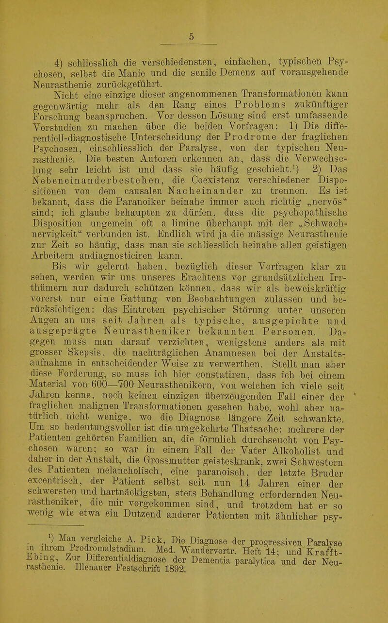 4) schliesslich die verschiedensten, einfachen, typischen Psy- chosen, selbst die Manie und die senile Demenz auf vorausgehende Neurasthenie zurückgeführt. Nicht eine einzige dieser angenommenen Transformationen kann gegenwärtig mehr als den Rang eines Problems zukünftiger Forschung beanspruchen. Vor dessen Lösung sind erst umfassende Vorstudien zu machen über die beiden Vorfragen: 1) Die diffe- rentiell-diagnostische Unterscheidung der Prodrome der fraglichen Psychosen, einschliesslich der Paralyse, von der typischen Neu- rasthenie. Die besten Autoren erkennen an, dass die Verwechse- lung sehr leicht ist und dass sie häufig geschieht.1) 2) Das Neben einander bestehen, die Coexistenz verschiedener Dispo- sitionen von dem causalen Nacheinander zu trennen. Es ist bekannt, dass die Paranoiker beinahe immer auch richtig „nervös“ sind; ich glaube behaupten zu dürfen, dass die psychopathische Disposition ungemein oft a limine überhaupt mit der „Schwach- nervigkeit“ verbunden ist. Endlich wird ja die mässige Neurasthenie zur Zeit so häufig, dass man sie schliesslich beinahe allen geistigen Arbeitern andiagnosticiren kann. Bis wir gelernt haben, bezüglich dieser Vorfragen klar zu sehen, werden wir uns unseres Erachtens vor grundsätzlichen Irr- thümern nur dadurch schützen können, dass wir als beweiskräftig vorerst nur eine Gattung von Beobachtungen zulassen und be- rücksichtigen: das Eintreten psychischer Störung unter unseren Augen an uns seit Jahren als typische, ausgepichte und ausgeprägte Neurastheniker bekannten Personen. Da- gegen muss man darauf verzichten, wenigstens anders als mit grosser Skepsis, die nachträglichen Anamnesen bei der Anstalts- aufnahme in entscheidender Weise zu verwerthen. Stellt man aber diese Forderung, so muss ich hier constatiren, dass ich bei einem Material von 600—700 Neurasthenikern, von welchen ich viele seit Jahren kenne, noch keinen einzigen überzeugenden Fall einer der ' fraglichen malignen Transformationen gesehen habe, wohl aber na- türlich nicht wenige, wo die Diagnose längere Zeit schwankte. Um so bedeutungsvoller ist die umgekehrte Thatsache: mehrere der Patienten gehörten Familien an, die förmlich durchseucht von Psy- chosen waren; so war in einem Fall der Vater Alkoholist und daher in der Anstalt, die Grossmutter geisteskrank, zwei Schwestern des Patienten melancholisch, eine paranoisch, der letzte Bruder excentrisch, der Patient selbst seit nun 14 Jahren einer der schwersten und hartnäckigsten, stets Behandlung erfordernden Neu- rastheniker, die mir vorgekommen sind, und trotzdem hat er so wenig wie etwa ein Dutzend anderer Patienten mit ähnlicher psy- ■\ ■ ^ vergleiche A. Pick, Die Diagnose der progressiven Paralyse ihrem Prodromalstadium. Med. Wandervortr. Heft 14; und Krafft- mg. Zur Dinerentialdiagnose der Dementia paralytica und der Neu- rasthenie. Illenauer Festschrift 1892. in Ebing,