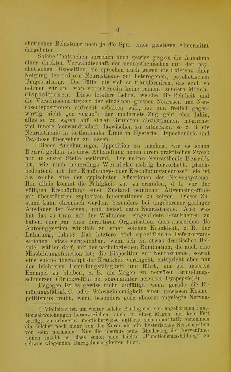 exotischer Belastung noch je die Spur einer geistigen Abnormität dargeboten. Solche Thatsachen sprechen doch gewiss gegen die Annahme einer direkten Verwandtschaft der neurasthenischen mit der psy- chotischen Disposition, sie sprechen auch gegen die Existenz einer Neigung der reinen Neurasthenie zur heterogenen, psychotischen Umgestaltung. Die Fälle, die sich so transformiren, das sind, so nehmen wir an, von vornherein keine reinen, sondern Misch- dispositionen. Diese letztere Lehre, welche die Reinheit und die Verschiedenartigkeit der einzelnen grossen Neurosen und Neu- rosedispositionen aufrecht erhalten will, ist nun freilich gegen- wärtig nicht „en vogue“; der modernste Zug geht eher dahin, alles so zu sagen auf einen Grundton abzustimmen, möglichst viel innere Verwandtschaft dazwischen zu entdecken, so z. B. die Neurasthenie in fortlaufender Linie in Hysterie, Hypochondrie und Psychose übergehen zu lassen. Diesen Anschauungen Opposition zu machen, wie es schon Board gethan, ist diese Abhandlung neben ihrem praktischen Zweck mit an erster Stelle bestimmt. Die reine Neurasthenie Beard’s ist, wie auch neuerdings Wer nicke richtig hervorhebt, gleich- bedeutend mit der „Ermüdungs- oder Erschöpfungsneurose“; sie ist als solche eine der typischsten Afiectionen des Nervensystems. Ihm allein kommt die Fähigkeit zu, zu ermüden, d. h. vor der völligen Erschöpfung einen Zustand peinlicher Allgemeingefühle mit überstürzten explosiven Innervationen zu zeigen. Dieser Zu- stand kann chronisch werden, besonders bei angeborener geringer Ausdauer der Nerven, und heisst dann Neurasthenie. Aber was hat das zu thun mit der Wahnidee, eingebildete Krankheiten zu haben, oder gar einer derartigen Organisation, dass ausserdem die Autosuggestion wirklich zu einer solchen Krankheit, z. B. der Lähmung, führt? Das letztere sind specifische Defeetorgani- sationen, etwa vergleichbar, wenn ich ein etwas drastisches Bei- spiel wählen darf, mit der pathologischen Rumination, die auch eine Missbildungsfunction ist; die Disposition zur Neurasthenie, soweit eine solche überhaupt der Krankheit vorangeht, entspricht aber nur der leichteren Ermüdungsfähigkeit und führt, um bei unserem Exempel zu bleiben, z. B. am Magen zu nervösen Ermüdungs- schmerzen (Druckgefühl bei sogenannter nervöser Dyspepsie).1) Dagegen ist es gewiss nicht auffällig, wenn gerade die Er- müdungsfähigkeit oder Schwachnervigkeit einen gewissen Kosmo- politismus treibt, wenn besonders gern abnorm angelegte Nerven- *) Vielleicht ist, um weiter solche Analogieen von angeborenen Func- tionsabweichungen heranzuziehen, auch an einen Magen, der kein Fett erträgt, zu erinnern; möglicherweise entfernt sich quantitativ genommen ein solcher noch mehr von der Norm als ein hysterisches Nervensystem von dem normalen. Nur die überaus feine Gliederung der Nervenfunc- tionen macht es, dass schon eine leichte „Functionsmissbildung“ zu schwer wiegenden Unregelmässigkeiten führt.