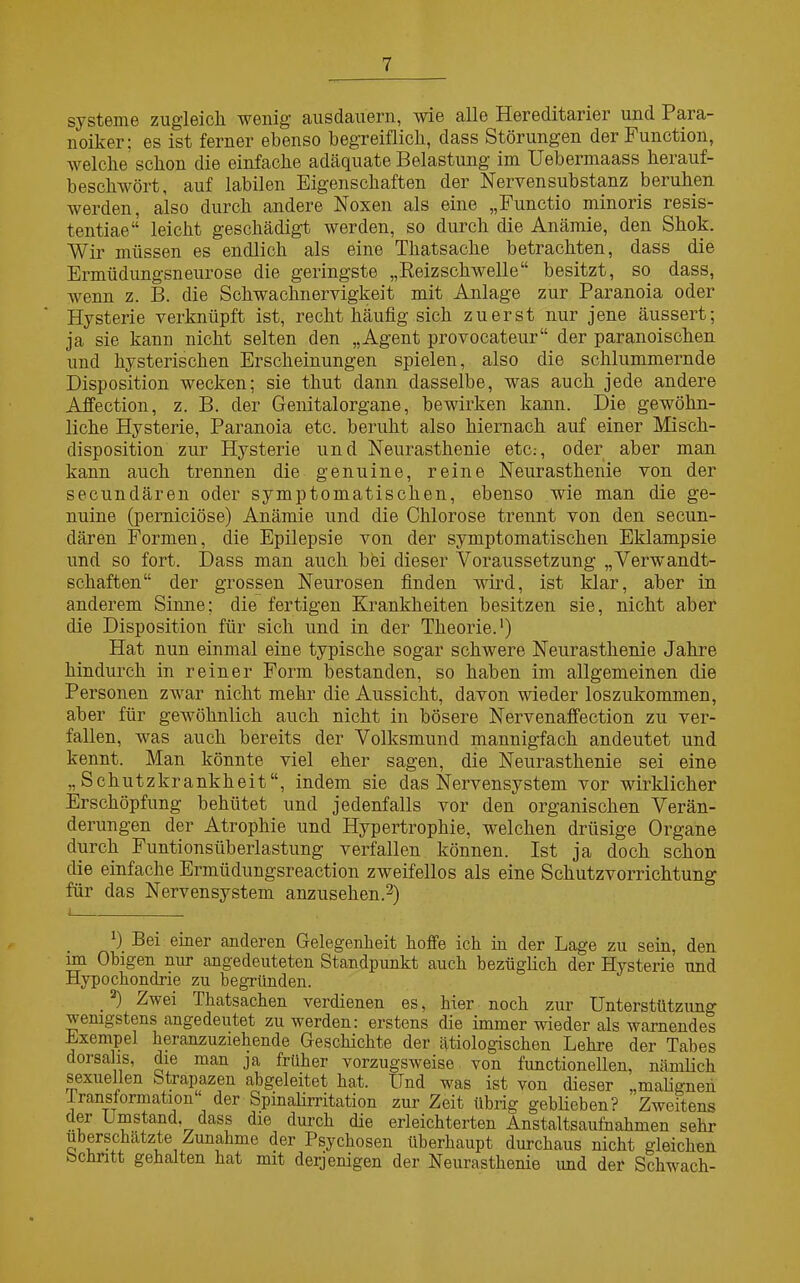 Systeme zugleich wenig ausdauern, wie alle Hereditarier und Para- noiker; es ist ferner ebenso begreiflich, dass Störungen der Function, welche schon die einfache adäquate Belastung im Uebermaass herauf- beschwört, auf labilen Eigenschaften der Nervensubstanz beruhen werden, also durch andere Noxen als eine „Functio minoris resis- tentiae“ leicht geschädigt werden, so durch die Anämie, den Shok. Wir müssen es endlich als eine Thatsache betrachten, dass die Ermüdungsneurose die geringste „Reizschwelle“ besitzt, so dass, wemi z. B. die Schwachnervigkeit mit Anlage zur Paranoia oder Hysterie verknüpft ist, recht häufig sich zuerst nur jene äussert; ja sie kann nicht selten den „Agent provocateur“ der paranoischen und hysterischen Erscheinungen spielen, also die schlummernde Disposition wecken; sie tkut dann dasselbe, was auch jede andere Affection, z. B. der Genitalorgane, bewirken kann. Die gewöhn- liche Hysterie, Paranoia etc. beruht also hiernach auf einer Misch- disposition zur Hysterie und Neurasthenie etc.-, oder aber man kann auch trennen die genuine, reine Neurasthenie von der secundären oder symptomatischen, ebenso wie man die ge- nuine (perniciöse) Anämie und die Chlorose trennt von den secun- dären Formen, die Epilepsie von der symptomatischen Eklampsie und so fort. Dass man auch bei dieser Voraussetzung „Verwandt- schaften“ der grossen Neurosen finden wird, ist klar, aber in anderem Sinne; die fertigen Krankheiten besitzen sie, nicht aber die Disposition für sich und in der Theorie.1) Hat nun einmal eine typische sogar schwere Neurasthenie Jahre hindurch in reiner Form bestanden, so haben im allgemeinen die Personen zwar nicht mehr die Aussicht, davon wieder loszukommen, aber für gewöhnlich auch nicht in bösere Nervenaffection zu ver- fallen, was auch bereits der Volksmund mannigfach andeutet und kennt. Man könnte viel eher sagen, die Neurasthenie sei eine „Schutzkrankheit“, indem sie das Nervensystem vor wirklicher Erschöpfung behütet und jedenfalls vor den organischen Verän- derungen der Atrophie und Hypertrophie, welchen drüsige Organe durch Funtionsüberlastung verfallen können. Ist ja doch schon die einfache Ermtidungsreaction zweifellos als eine Schutzvorrichtung für das Nervensystem anzusehen.2) 0 Bei einer anderen Gelegenheit hoffe ich in der Lage zu sein, den im Obigen nur angedeuteten Standpunkt auch bezüglich der Hysterie und Hypochondrie zu begründen. ) Zwei Thatsachen verdienen es, hier noch zur Unterstützung wenigstens angedeutet zu werden: erstens die immer wieder als warnendes Exempel heranzuziehende Geschichte der ätiologischen Lehre der Tabes dorsahs, die man ja früher vorzugsweise von functioneilen, nämlich sexuellen Strapazen abgeleitet hat. Und was ist von dieser „malignen Iransiormation ‘ der Spinalirritation zur Zeit übrig geblieben? Zweitens der Umstand, dass die durch die erleichterten Änstaltsaufnahmen sehr überschätzte Zunahme der Psychosen überhaupt durchaus nicht gleichen Schritt gehalten hat mit derjenigen der Neurasthenie imd der Schwach-