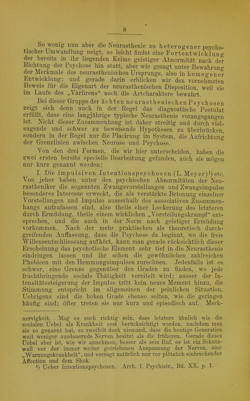 Sowenig nun aber die Neurasthenie zu heterogener psycho- tischer Umwandlung neigt, so leicht findet eine Fortentwicklung der bereits in ihr liegenden Keime geistiger Abnormität nach der Richtung der Psychose hin statt, aber wie gesagt unter Bewahrung der Merkmale des neurasthenischen Ursprungs, also inhomogener Entwicklung; und gerade darin erblicken wir den vornehmsten Beweis für die Eigenart der neurasthenischen Disposition, weil sie im Laufe des „Variirens“ noch die Artcharaktere bewahrt. Bei dieser Gruppe der ächten neurasthenischen Psychosen zeigt sich denn auch in der Regel das diagnostische Postulat erfüllt, dass eine langjährige typische Neurasthenie vorangegangen ist. Nicht dieser Zusammenhang ist daher streitig und durch viel- sagende und schwer zu beweisende Hypothesen zu überbrücken, sondern in der Regel nur die Placirung im System, die Aufrichtung der Grenzlinien zwischen Neurose und Psychose. Von den drei Formen, die wir hier unterscheiden, haben die zwei ersten bereits specielle Bearbeitung gefunden, auch sie mögen nur kurz genannt werden: I. Die impulsiven Intentionspsychos en (L. Meyer)1) etc. Von jeher haben unter den psychischen Abnormitäten der Neu- rastheniker die sogannten Zwangsvorstellungen und Zwangsimpulse besonderes Interesse erweckt, die als verstärkte Betonung einzelner Vorstellungen und Impulse ausserhalb des associativen Zusammen- hangs aufzufassen sind, also theils einer Lockerung des letzteren durch Ermüdung, theils einem wirklichen „Vorstellungskrampf“ ent- sprechen, und die auch in der Norm nach geistiger Ermüdung Vorkommen. Nach der mehl’ praktischen als theoretisch durch- greifenden Auffassung, dass die Psychose da beginnt, wo die freie Willensentschliessung auf hört, kann man gerade rücksichtlich dieser Erscheinung das psychotische Element sehr tief in die Neurasthenie eindringen lassen und ihr schon die gewöhnlichen zahlreichen Phobieen mit den Hemmungsimpulsen zurechnen. Jedenfalls ist es schwer, eine Grenze gegenüber den Graden zu finden, wo jede fruchtbringende sociale Thätigkeit vereitelt wird; ausser der In- tensitätssteigerung der Impulse tritt kein neues Moment hinzu, die Stimmung entspricht im allgemeinen der peinlichen Situation. Uebrigens sind die hohen Grade ebenso selten, wie die geringen häufig sind; öfter treten sie nur kurz und episodisch auf. Merk- nervigkeit. Mag es auch richtig sein, dass letztere ähnlich wie die socialen Uebel als Krankheit erst berücksichtigt worden, nachdem man sie so genannt hat, so zweifelt doch niemand, dass die heutige Generatien weit weniger ausdauernde Nerven besitzt als die früheren. Gerade dieses Uebel aber ist, wie wir annehmen, besser als sein Ruf, es ist ein Schutz- wall vor der immer weiter getriebenen Anspannung der Nerven, eine „Wamungskrankheit“, und versagt natürlich nur vor plötzlich einbrechender Affection und dem Shok. *) Ueber Intentionspsychosen. Arch. f. Psychiatr., Bd. XX. p. 1.