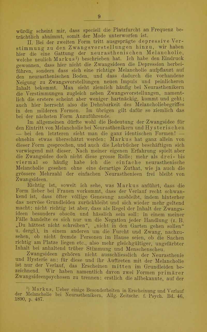 würdig scheint mir, dass speciell die Platzfurcht, an Frequenz be- trächtlich abnimmt, somit der Mode unterworfen ist. II. Bei der zweiten Form tritt ausgeprägte depressiveVer- Stimmung zu den Zwangsvorstellungen hinzu, wir haben hier die eine Gattung der neurasthenischen Melancholie, welche neulich Markus1) beschrieben hat. Ich habe den Eindruck gewonnen, dass hier nicht die Zwangsideen die Depression herbei- führen, sondern dass sich eine richtige Melancholie aufpflanzt auf den neurasthenischen Boden, und dass dadurch die vorhandene Neigung zu Zwangsvorstellungen neuen Impuls und peinlicheren Inhalt bekommt. Man sieht ziemlich häufig bei Neurasthenikern die Verstimmungen zugleich neben Zwangsvorstellungen, nament- lich die erstere scheint aber weniger hartnäckig, kommt und geht; auch hier herrscht also die Dehnbarkeit des Melancholiebegriffes in den milderen Formen. Im übrigen gilt dafür so ziemlich das bei der nächsten Form Anzuführende. Im allgemeinen dürfte wohl die Bedeutung der Zwangsidee für den Eintritt von Melancholie bei Neurasthenikern und Hysterischen — bei den letzteren sieht man die ganz identischen Formen! — ohnehin etwas überschätzt werden; Markus hat ganz allein von dieser Form gesprochen, und auch die Lehrbücher beschäftigen sich vorwiegend mit dieser. Nach meiner eigenen Erfahrung spielt aber die Zwangsidee doch nicht diese grosse Rolle; mehr als drei- bis viermal so häufig habe ich die einfache neurasthenische Melancholie gesehen ohne eine derartige Zuthat, wie ja auch die grössere Mehrzahl der einfachen Neurasthenieen frei bleibt von Zwangsideen. Richtig ist, soweit ich sehe, was Markus anführt, dass die Form lieber bei Frauen vorkommt, dass der Verlauf recht schwan- kend ist, dass öfter völlige Genesung ausbleibt, indem hinterher das nervöse Grundleiden zurückbleibt und sich wieder mehr geltend macht; nicht richtig ist aber, dass als Regel der Inhalt der Zwangs- ideen besonders obscön und hässlich sein soll: in einem meiner Fälle handelte es sich nur um die Negation jeder Handlung (z. B. „Du hättest nicht schreiben“, „nicht in den Garten gehen sollen“ u. dergl.), in einem anderen um die Furcht und Zwang, nachzu- sehen, ob nicht fremde Personen im Hause seien, ob die Sachen richtig am Platze liegen etc., also mehr gleichgültiger, ungefärbter Inhalt bei anhaltend trüber Stimmung und Menschenscheu. Zwangsideen gehören nicht ausschliesslich der Neurasthenie und Hysterie an: für diese und ihr Auftreten mit der Melancholie ist nur der Verlauf, das Erscheinen mitten im Grundleiden be- zeichnend. Wir haben namentlich davon zwrei Formen primärer Zwangsideenpsychosen zu trennen: erstlich die allbekannte, auf der i -Pr Ueber einige Besonderheiten in Erscheinung und Verlauf der Melancholie hei Neurasthenikern, Allg. Zeitsclir. f. Psycli. Bd. 46, 1890, p. 487.