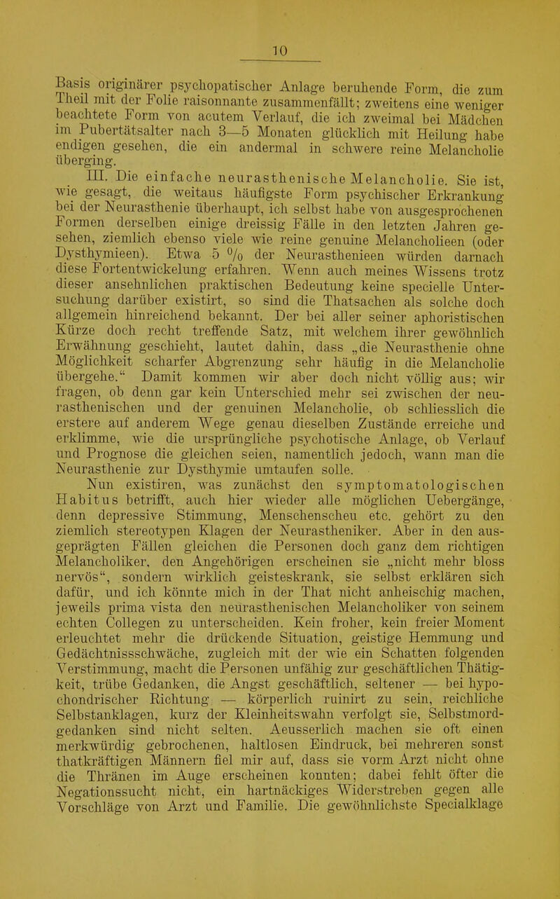 Basis originärer psychopatischer Anlage beruhende Form, die zum lheil mit der Folie raisonnante zusammenfällt; zweitens eine weniger beachtete Form von acutem Verlauf, die ich zweimal bei Mädchen im Pubertätsalter nach 3—5 Monaten glücklich mit Heilung habe endigen gesehen, die ein andermal in schwere reine Melancholie überging. III. Die einfache neurasthenische Melancholie. Sie ist, wie gesagt, die weitaus häufigste Form psychischer Erkrankung bei der Neurasthenie überhaupt, ich selbst habe von ausgesprochenen Formen _ derselben einige dreissig Fälle in den letzten Jahren ge- sehen, ziemlich ebenso viele wie reine genuine Melancholieen (oder Dysthymieen). Etwa 5 % der Neurasthenieen würden darnach diese Fortentwickelung erfahren. Wenn auch meines Wissens trotz dieser ansehnlichen praktischen Bedeutung keine specielle Unter- suchung darüber existirt, so sind die Thatsachen als solche doch allgemein hinreichend bekannt. Der bei aller seiner aphoristischen Kürze doch recht treffende Satz, mit welchem ihrer gewöhnlich Erwähnung geschieht, lautet dahin, dass „die Neurasthenie ohne Möglichkeit scharfer Abgrenzung sehr häufig in die Melancholie übergehe.“ Damit kommen wir aber doch nicht völlig aus; wir fragen, ob denn gar kein Unterschied mehr sei zwischen der neu- rasthenischen und der genuinen Melancholie, ob schliesslich die erstere auf anderem Wege genau dieselben Zustände erreiche und erklimme, wie die ursprüngliche psychotische Anlage, ob Verlauf und Prognose die gleichen seien, namentlich jedoch, wann man die Neurasthenie zur Dysthymie umtaufen solle. Nun existiren, was zunächst den symptomatologischen Habitus betrifft, auch hier wieder alle möglichen Uebergänge, denn depressive Stimmung, Menschenscheu etc. gehört zu den ziemlich stereotypen Klagen der Neurastheniker. Aber in den aus- geprägten Fällen gleichen die Personen doch ganz dem richtigen Melancholiker, den Angehörigen erscheinen sie „nicht mehr bloss nervös“, sondern wirklich geisteskrank, sie selbst erklären sich dafür, und ich könnte mich in der That nicht anheischig machen, j eweils prima vista den neurasthenischen Melancholiker von seinem echten Collegen zu unterscheiden. Kein froher, kein freier Moment erleuchtet mehr die drückende Situation, geistige Hemmung und Gedächtnissschwäche, zugleich mit der wie ein Schatten folgenden Verstimmung, macht die Personen unfähig zur geschäftlichen Thätig- keit, trübe Gedanken, die Angst geschäftlich, seltener — bei hypo- chondrischer Richtung — körperlich ruinirt zu sein, reichliche Selbstanklagen, kurz der Kleinheitswahn verfolgt sie, Selbstmord- gedanken sind nicht selten. Aeusserlich machen sie oft einen merkwürdig gebrochenen, haltlosen Eindruck, bei mehreren sonst thatkräftigen Männern fiel mir auf, dass sie vorm Arzt nicht ohne die Thränen im Auge erscheinen konnten; dabei fehlt öfter die Negationssucht nicht, ein hartnäckiges Widerstreben gegen alle Vorschläge von Arzt und Familie. Die gewöhnlichste Specialklage