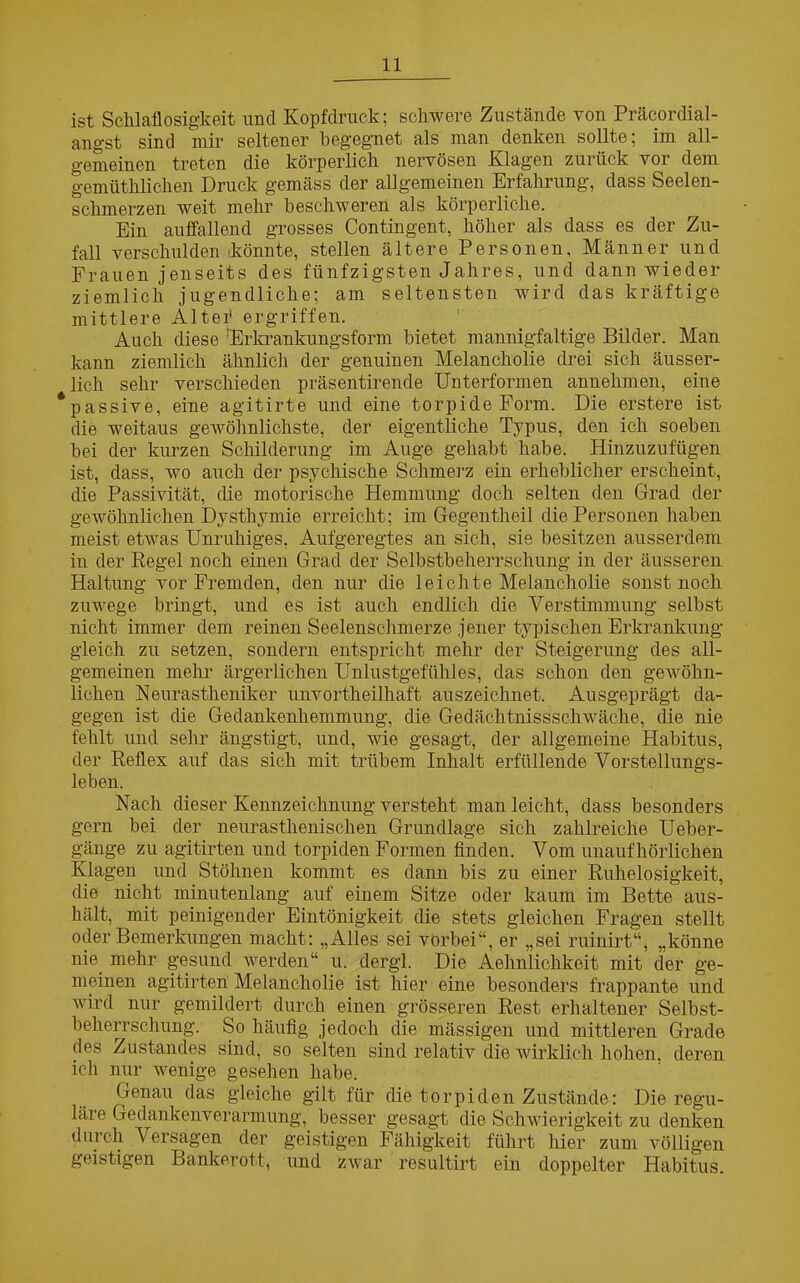 ist Schlaflosigkeit und Kopfdruck; schwere Zustände von Präcordial- angst sind mir seltener begegnet als man denken sollte; im all- gemeinen treten die körperlich nervösen Klagen zurück vor dem gemütklicken Druck gemäss der allgemeinen Erfahrung, dass Seelen- schmerzen weit mehr beschweren als körperliche. Ein auffallend grosses Contingent, höher als dass es der Zu- fall verschulden .könnte, stellen ältere Personen, Männer und Frauen jenseits des fünfzigsten Jahres, und dann wieder ziemlich jugendliche; am seltensten wird das kräftige mittlere Alter1 ergriffen. Auch diese Erkrankungsform bietet mannigfaltige Bilder. Man kann ziemlich ähnlich der genuinen Melancholie drei sich äusser- lich sehr verschieden präsentirende Unterformen annehmen, eine *passive, eine agitirte und eine torpide Form. Die erstere ist die weitaus gewöhnlichste, der eigentliche Typus, den ich soeben bei der kurzen Schilderung im Auge gehabt habe. Hinzuzufügen ist, dass, wo auch der psychische Schmerz ein erheblicher erscheint, die Passivität, die motorische Hemmung doch selten den Grad der gewöhnlichen Dysthymie erreicht; im Gegentheil die Personen haben meist etwas Unruhiges. Aufgeregtes an sich, sie besitzen ausserdem in der Regel noch einen Grad der Selbstbeherrschung in der äusseren Haltung vor Fremden, den nur die leichte Melancholie sonst noch zuwege bringt, und es ist auch endlich die Verstimmung selbst nicht immer dem reinen Seelenschmerze jener typischen Erkrankung gleich zu setzen, sondern entspricht mehr der Steigerung des all- gemeinen mehr ärgerlichen Unlustgefühles, das schon den gewöhn- lichen Neurastheniker unvortheilhaft auszeichnet. Ausgeprägt da- gegen ist die Gedankenhemmung, die Gedächtnisschwäche, die nie fehlt und sehr ängstigt, und, wie gesagt, der allgemeine Habitus, der Reflex auf das sich mit trübem Inhalt erfüllende Vorstellungs- leben. Nach dieser Kennzeichnung versteht man leicht, dass besonders gern bei der neurastkenischen Grundlage sich zahlreiche Ueber- gänge zu agitirten und torpiden Formen finden. Vom unaufhörlichen Klagen und Stöhnen kommt es dann bis zu einer Ruhelosigkeit, die nicht minutenlang auf einem Sitze oder kaum im Bette aus- hält, mit peinigender Eintönigkeit die stets gleichen Fragen stellt oder Bemerkungen macht: „Alles sei vorbei“, er „sei ruinirt“, „könne nie_ mehr gesund werden“ u. dergl. Die AÄhnlichkeit mit der ge- meinen agitirten Melancholie ist hier eine besonders frappante und wird nur gemildert durch einen grösseren Rest erhaltener Selbst- beherrschung. So häufig jedoch die massigen und mittleren Grade des Zustandes sind, so selten sind relativ die wirklich hohen, deren ich nur wenige gesehen habe. Genau das gleiche gilt für die torpiden Zustände: Die regu- läre Gedankenverarmung, besser gesagt die Schwierigkeit zu denken durch Versagen der geistigen Fähigkeit führt liier zum völligen geistigen Bankerott, und zwar resultirt ein doppelter Habitus.